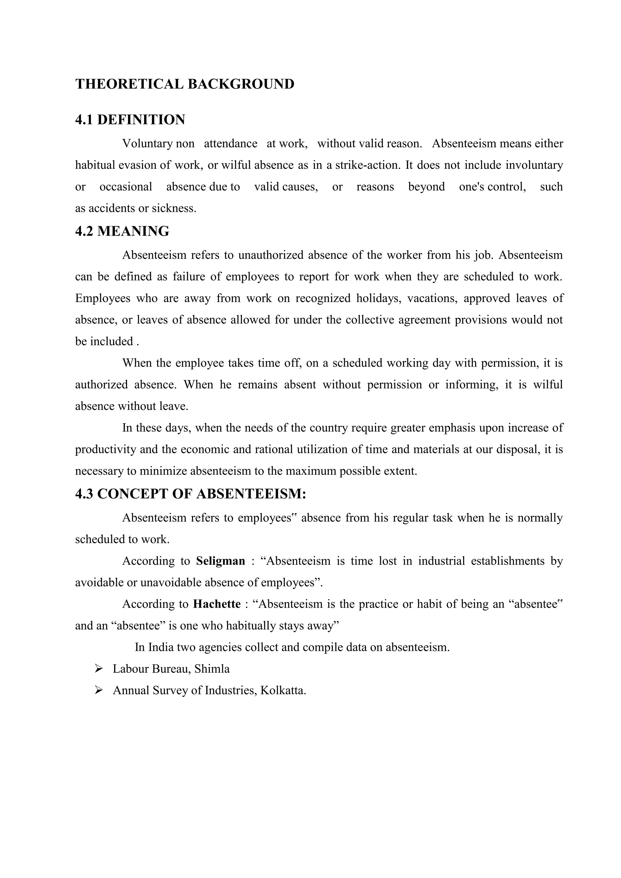 THEORETICAL BACKGROUND
4.1 DEFINITION
Voluntary non attendance at work, without valid reason. Absenteeism means either
habitual evasion of work, or wilful absence as in a strike-action. It does not include involuntary
or occasional absence due to valid causes, or reasons beyond one's control, such
as accidents or sickness.
4.2 MEANING
Absenteeism refers to unauthorized absence of the worker from his job. Absenteeism
can be defined as failure of employees to report for work when they are scheduled to work.
Employees who are away from work on recognized holidays, vacations, approved leaves of
absence, or leaves of absence allowed for under the collective agreement provisions would not
be included .
When the employee takes time off, on a scheduled working day with permission, it is
authorized absence. When he remains absent without permission or informing, it is wilful
absence without leave.
In these days, when the needs of the country require greater emphasis upon increase of
productivity and the economic and rational utilization of time and materials at our disposal, it is
necessary to minimize absenteeism to the maximum possible extent.
4.3 CONCEPT OF ABSENTEEISM:
Absenteeism refers to employees‟ absence from his regular task when he is normally
scheduled to work.
According to Seligman : “Absenteeism is time lost in industrial establishments by
avoidable or unavoidable absence of employees”.
According to Hachette : “Absenteeism is the practice or habit of being an “absentee‟
and an “absentee” is one who habitually stays away”
In India two agencies collect and compile data on absenteeism.
 Labour Bureau, Shimla
 Annual Survey of Industries, Kolkatta.
 