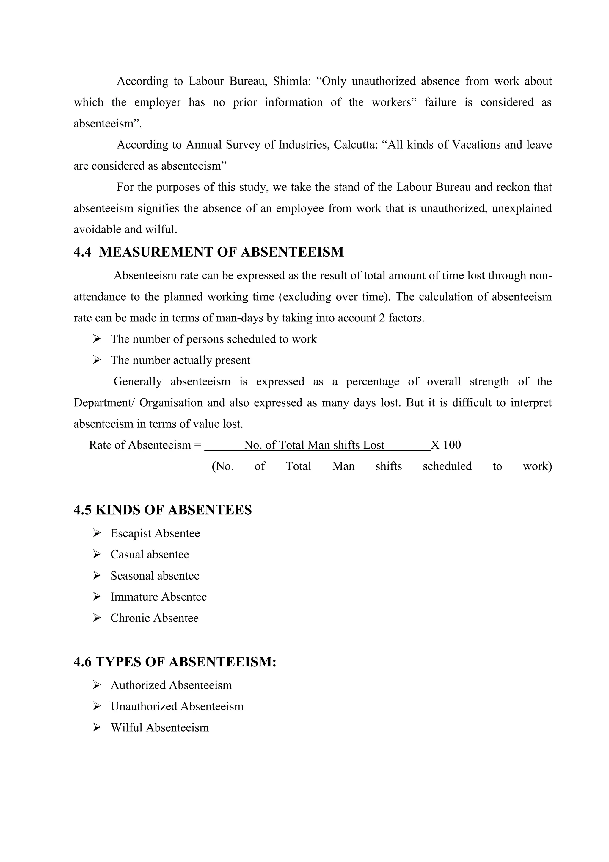 According to Labour Bureau, Shimla: “Only unauthorized absence from work about
which the employer has no prior information of the workers‟ failure is considered as
absenteeism”.
According to Annual Survey of Industries, Calcutta: “All kinds of Vacations and leave
are considered as absenteeism”
For the purposes of this study, we take the stand of the Labour Bureau and reckon that
absenteeism signifies the absence of an employee from work that is unauthorized, unexplained
avoidable and wilful.
4.4 MEASUREMENT OF ABSENTEEISM
Absenteeism rate can be expressed as the result of total amount of time lost through non-
attendance to the planned working time (excluding over time). The calculation of absenteeism
rate can be made in terms of man-days by taking into account 2 factors.
 The number of persons scheduled to work
 The number actually present
Generally absenteeism is expressed as a percentage of overall strength of the
Department/ Organisation and also expressed as many days lost. But it is difficult to interpret
absenteeism in terms of value lost.
Rate of Absenteeism = No. of Total Man shifts Lost X 100
(No. of Total Man shifts scheduled to work)
4.5 KINDS OF ABSENTEES
 Escapist Absentee
 Casual absentee
 Seasonal absentee
 Immature Absentee
 Chronic Absentee
4.6 TYPES OF ABSENTEEISM:
 Authorized Absenteeism
 Unauthorized Absenteeism
 Wilful Absenteeism
 