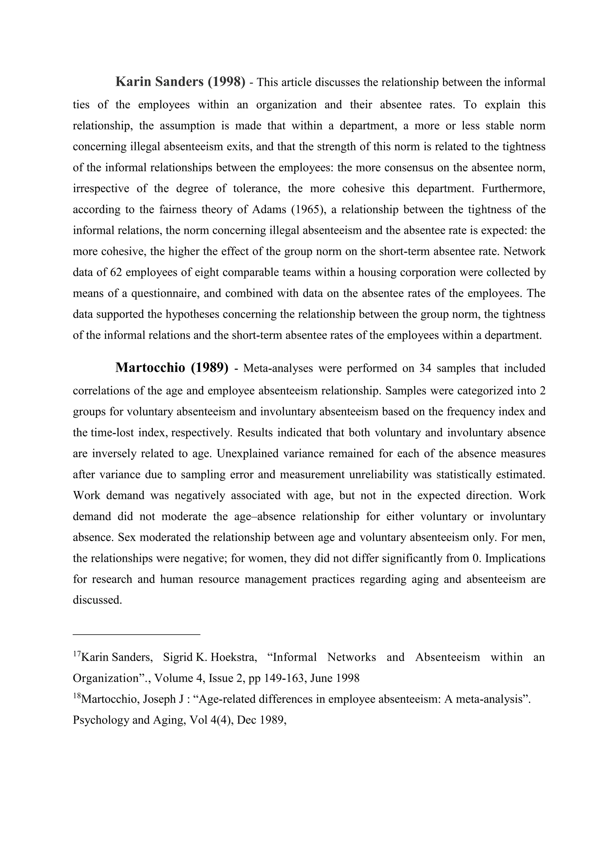 Karin Sanders (1998) - This article discusses the relationship between the informal
ties of the employees within an organization and their absentee rates. To explain this
relationship, the assumption is made that within a department, a more or less stable norm
concerning illegal absenteeism exits, and that the strength of this norm is related to the tightness
of the informal relationships between the employees: the more consensus on the absentee norm,
irrespective of the degree of tolerance, the more cohesive this department. Furthermore,
according to the fairness theory of Adams (1965), a relationship between the tightness of the
informal relations, the norm concerning illegal absenteeism and the absentee rate is expected: the
more cohesive, the higher the effect of the group norm on the short-term absentee rate. Network
data of 62 employees of eight comparable teams within a housing corporation were collected by
means of a questionnaire, and combined with data on the absentee rates of the employees. The
data supported the hypotheses concerning the relationship between the group norm, the tightness
of the informal relations and the short-term absentee rates of the employees within a department.
Martocchio (1989) - Meta-analyses were performed on 34 samples that included
correlations of the age and employee absenteeism relationship. Samples were categorized into 2
groups for voluntary absenteeism and involuntary absenteeism based on the frequency index and
the time-lost index, respectively. Results indicated that both voluntary and involuntary absence
are inversely related to age. Unexplained variance remained for each of the absence measures
after variance due to sampling error and measurement unreliability was statistically estimated.
Work demand was negatively associated with age, but not in the expected direction. Work
demand did not moderate the age–absence relationship for either voluntary or involuntary
absence. Sex moderated the relationship between age and voluntary absenteeism only. For men,
the relationships were negative; for women, they did not differ significantly from 0. Implications
for research and human resource management practices regarding aging and absenteeism are
discussed.
_____________________
17
Karin Sanders, Sigrid K. Hoekstra, “Informal Networks and Absenteeism within an
Organization”., Volume 4, Issue 2, pp 149-163, June 1998
18
Martocchio, Joseph J : “Age-related differences in employee absenteeism: A meta-analysis”.
Psychology and Aging, Vol 4(4), Dec 1989,
 