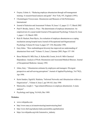  Frayne, Colette A.: “Reducing employee absenteeism through self-management
training: A research-based analysis and guide”. New York, NY, England: (1991).
 Chockalingam Viswesvaran: Absenteeism and Measures of Job Performance
International
 Journal of Selection and Assessment Volume 10, Issue 1-2, pages 12–17, March 2002
 Paul P. Brooke, James L. Price : The determinants of employee absenteeism: An
empirical test of a causal model Journal of Occupational Psychology Volume 62, Issue
1, pages 1–19, March 1989.
 Rick D. Hackett, Peter Bycio, An evaluation of employee absenteeism as a coping
mechanism among hospital nurse Journal of Occupational and Organizational
Psychology Volume 69, Issue 4, pages 327–338, December 1996.
 Gary Johns: “How methodological diversity has improved our understanding of
absenteeism from work” Volume 13, Issue 2, Summer 2003, Pages 157–184
 Bross Michael H. MD; Pace, S. Kelton BS; Cronin, Irvin H. MD: Chemical
Dependence: Analysis of Work Absenteeism and Associated Medical Illnesses. Journal
of Occupational Medicine: January 1992.
 Johns, Gary : “Absenteeism estimates by employees and managers: Divergent
perspectives and self-serving perceptions”. Journal of Applied Psychology, Vol 79(2),
Apr 1994.
 Karin Sanders, Sigrid K. Hoekstra, “Informal Networks and Absenteeism within an
Organization”., Volume 4, Issue 2, pp 149-163, June 1998
 Martocchio, Joseph J : “Age-related differences in employee absenteeism: A meta-
analysis”.
 Psychology and Aging, Vol 4(4), Dec 1989.
Websites:
 www.wikipedia.com
 http://www.rane.co.in/ranetrwsteering/ranetrwsteering.html
 http://www.ibef.org/industry/india-automobiles.aspxbalization
 https://en.wikipedia.org/wiki/Automotive_industry
 
