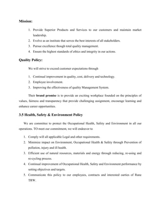 Mission:
1. Provide Superior Products and Services to our customers and maintain market
leadership.
2. Evolve as an institute that serves the best interests of all stakeholders.
3. Pursue excellence though total quality management.
4. Ensure the highest standards of ethics and integrity in our actions.
Quality Policy:
We will strive to exceed customer expectations through
1. Continual improvement in quality, cost, delivery and technology.
2. Employee involvement.
3. Improving the effectiveness of quality Management System.
Their brand promise is to provide an exciting workplace founded on the principles of
values, fairness and transparency that provide challenging assignment, encourage learning and
enhance career opportunities.
3.5 Health, Safety & Environment Policy
We are committee to protect the Occupational Health, Safety and Environment in all our
operations. TO meet our commitment, we will endeavor to
1. Comply will all applicable Legal and other requirements.
2. Minimize impact on Environment, Occupational Health & Safety through Prevention of
pollution, injury and ill health.
3. Efficient use of natural resources, materials and energy through reducing, re-using and
re-cycling process.
4. Continual improvement of Occupational Health, Safety and Environment performance by
setting objectives and targets.
5. Communicate this policy to our employees, contracts and interested oarties of Rane
TRW.
 