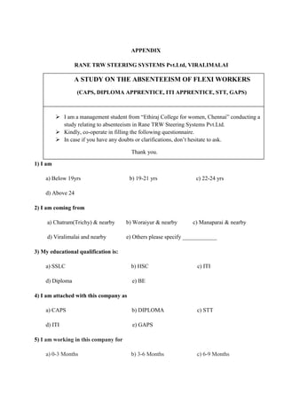 APPENDIX
RANE TRW STEERING SYSTEMS Pvt.Ltd, VIRALIMALAI
1) I am
a) Below 19yrs b) 19-21 yrs c) 22-24 yrs
d) Above 24
2) I am coming from
a) Chatram(Trichy) & nearby b) Woraiyur & nearby c) Manaparai & nearby
d) Viralimalai and nearby e) Others please specify ____________
3) My educational qualification is:
a) SSLC b) HSC c) ITI
d) Diploma e) BE
4) I am attached with this company as
a) CAPS b) DIPLOMA c) STT
d) ITI e) GAPS
5) I am working in this company for
a) 0-3 Months b) 3-6 Months c) 6-9 Months
A STUDY ON THE ABSENTEEISM OF FLEXI WORKERS
(CAPS, DIPLOMA APPRENTICE, ITI APPRENTICE, STT, GAPS)
 I am a management student from “Ethiraj College for women, Chennai” conducting a
study relating to absenteeism in Rane TRW Steering Systems Pvt.Ltd.
 Kindly, co-operate in filling the following questionnaire.
 In case if you have any doubts or clarifications, don’t hesitate to ask.
Thank you.
 