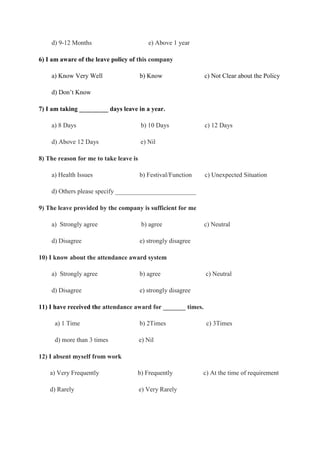 d) 9-12 Months e) Above 1 year
6) I am aware of the leave policy of this company
a) Know Very Well b) Know c) Not Clear about the Policy
d) Don’t Know
7) I am taking _________ days leave in a year.
a) 8 Days b) 10 Days c) 12 Days
d) Above 12 Days e) Nil
8) The reason for me to take leave is
a) Health Issues b) Festival/Function c) Unexpected Situation
d) Others please specify _________________________
9) The leave provided by the company is sufficient for me
a) Strongly agree b) agree c) Neutral
d) Disagree e) strongly disagree
10) I know about the attendance award system
a) Strongly agree b) agree c) Neutral
d) Disagree e) strongly disagree
11) I have received the attendance award for _______ times.
a) 1 Time b) 2Times c) 3Times
d) more than 3 times e) Nil
12) I absent myself from work
a) Very Frequently b) Frequently c) At the time of requirement
d) Rarely e) Very Rarely
 