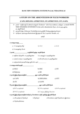 RANE TRW STEERING SYSTEMS Pvt.Ltd, VIRALIMALAI
1) எனது வயது ______
a) 19 வயதுக்கு கீழ் b) 19-21 c) 22-24
d) 24 வயதுக்கு மேல்
2) நான் ____________________பகுதியிலிருந்து வருகிறேன்.
a) சத்திரம் (திருச்சி) & அருகிலுள்ள b) உறையூர் & அருகிலுள்ள
c) ேணப்பாறை & அருகிலுள்ள d) விராலிேறை & அருகிலுள்ள
e) ேற்ைவர்கள் தயவுசசய்து குறிப்பிடவும் ____________
3) எனது கல்வி தகுதி _________________
a) SSLC b) HSC c) ITI
d) Diploma e) BE
4) நான் இந்த நிறுவனத்தில் ____________ ஆக பணிப்புரிகிறேன்.
a) CAPS b) DIPLOMA c) STT
d) ITI e) GAPS
5) நான் இந்த நிறுவனத்தில் __________________ ஆக பணிப்புரிகிறேன்.
a) 0-3 ோதங்கள் b) 3-6 ோதங்கள் c) 6-9 ோதங்கள்
d) 9-12 ோதங்கள் e) 1 வருடத்திற்கு மேைாக
6) நான் இந்த நிறுவனத்தின் விடுப்பு ககாள்கக பற்றி அறிந்து இருக்கிறேன்
a) மிக நன்ைாக சதரியும் b)சதரியும் c)சகாள்றக பற்றி சதளிவாக இல்றை
d) சதரியவில்றை
A STUDY ON THE ABSENTEEISM OF FLEXI WORKERS
(CAPS, DIPLOMA APPRENTICE, ITI APPRENTICE, STT, GAPS)
 நான் " எத்திராஜ் சபண்கள் கல்லூரி, சசன்றை " யில் மேைாண்றே பயிலும் ோணவி. RANE
TRW STEERING SYSTEMS Pvt.Ltd, வில் absenteeism சதாடர்பாக ஒரு ஆய்வு
நடத்துகிமைன்.
 தயவுசசய்து, பின்வரும் மகள்வித்தாறள பூர்த்தி சசய்து ஒத்துறைக்கவும்.
 சந்மதகம் அல்ைது விளக்கங்கள் இருந்தால் மகட்க தயங்க மவண்டாம்,
நன்றி.
 
