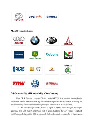 Major Overseas Customers:
3.8 Corporate Social Responsibility of the Company:
Rane TRW Steering Systems Private Limited (RTSS) is committed to contributing
towards its societal responsibilities beyond statutory obligations. It is to function in socially and
environmentally sustainable manner recognizing the interests of all its stakeholders.
The CSR annual budget will be decided as a part of RTSS’s annual budget. Any surplus
generated from CSR projects undertaken shall be channelized into the CSR corpus. These funds
shall further only be used for CSR projects and shall not be added to the profits of the company.
 