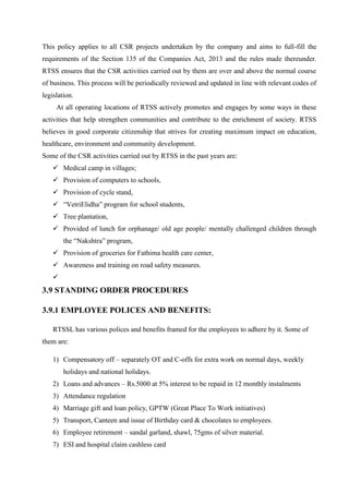 This policy applies to all CSR projects undertaken by the company and aims to full-fill the
requirements of the Section 135 of the Companies Act, 2013 and the rules made thereunder.
RTSS ensures that the CSR activities carried out by them are over and above the normal course
of business. This process will be periodically reviewed and updated in line with relevant codes of
legislation.
At all operating locations of RTSS actively promotes and engages by some ways in these
activities that help strengthen communities and contribute to the enrichment of society. RTSS
believes in good corporate citizenship that strives for creating maximum impact on education,
healthcare, environment and community development.
Some of the CSR activities carried out by RTSS in the past years are:
 Medical camp in villages;
 Provision of computers to schools,
 Provision of cycle stand,
 “VetriElidha” program for school students,
 Tree plantation,
 Provided of lunch for orphanage/ old age people/ mentally challenged children through
the “Nakshtra” program,
 Provision of groceries for Fathima health care center,
 Awareness and training on road safety measures.

3.9 STANDING ORDER PROCEDURES
3.9.1 EMPLOYEE POLICES AND BENEFITS:
RTSSL has various polices and benefits framed for the employees to adhere by it. Some of
them are:
1) Compensatory off – separately OT and C-offs for extra work on normal days, weekly
holidays and national holidays.
2) Loans and advances – Rs.5000 at 5% interest to be repaid in 12 monthly instalments
3) Attendance regulation
4) Marriage gift and loan policy, GPTW (Great Place To Work initiatives)
5) Transport, Canteen and issue of Birthday card & chocolates to employees.
6) Employee retirement – sandal garland, shawl, 75gms of silver material.
7) ESI and hospital claim cashless card
 