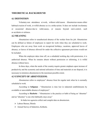 THEORETICAL BACKGROUND
4.1 DEFINITION
Voluntary non attendance at work, without valid reason. Absenteeism means either
habitual evasion of work, or wilful absence as in a strike-action. It does not include involuntary
or occasional absence due to valid causes, or reasons beyond one's control, such
as accidents or sickness.
4.2 MEANING
Absenteeism refers to unauthorized absence of the worker from his job. Absenteeism
can be defined as failure of employees to report for work when they are scheduled to work.
Employees who are away from work on recognized holidays, vacations, approved leaves of
absence, or leaves of absence allowed for under the collective agreement provisions would not
be included .
When the employee takes time off, on a scheduled working day with permission, it is
authorized absence. When he remains absent without permission or informing, it is wilful
absence without leave.
In these days, when the needs of the country require greater emphasis upon increase of
productivity and the economic and rational utilization of time and materials at our disposal, it is
necessary to minimize absenteeism to the maximum possible extent.
4.3 CONCEPT OF ABSENTEEISM:
Absenteeism refers to employees‟ absence from his regular task when he is normally
scheduled to work.
According to Seligman : “Absenteeism is time lost in industrial establishments by
avoidable or unavoidable absence of employees”.
According to Hachette : “Absenteeism is the practice or habit of being an “absentee‟
and an “absentee” is one who habitually stays away”
In India two agencies collect and compile data on absenteeism.
 Labour Bureau, Shimla
 Annual Survey of Industries, Kolkatta.
 