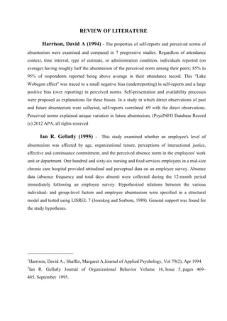 REVIEW OF LITERATURE
Harrison, David A (1994) - The properties of self-reports and perceived norms of
absenteeism were examined and compared in 7 progressive studies. Regardless of attendance
context, time interval, type of estimate, or administration condition, individuals reported (on
average) having roughly half the absenteeism of the perceived norm among their peers; 85% to
95% of respondents reported being above average in their attendance record. This "Lake
Wobegon effect" was traced to a small negative bias (underreporting) in self-reports and a large
positive bias (over reporting) in perceived norms. Self-presentation and availability processes
were proposed as explanations for these biases. In a study in which direct observations of past
and future absenteeism were collected, self-reports correlated .69 with the direct observations.
Perceived norms explained unique variation in future absenteeism. (PsycINFO Database Record
(c) 2012 APA, all rights reserved
Ian R. Gellatly (1995) - This study examined whether an employee's level of
absenteeism was affected by age, organizational tenure, perceptions of interactional justice,
affective and continuance commitment, and the perceived absence norm in the employees' work
unit or department. One hundred and sixty-six nursing and food services employees in a mid-size
chronic care hospital provided attitudinal and perceptual data on an employee survey. Absence
data (absence frequency and total days absent) were collected during the 12-month period
immediately following an employee survey. Hypothesized relations between the various
individual- and group-level factors and employee absenteeism were specified in a structural
model and tested using LISREL 7 (Joreskog and Sorbom, 1989). General support was found for
the study hypotheses.
____________________
1
Harrison, David A.; Shaffer, Margaret A.Journal of Applied Psychology, Vol 79(2), Apr 1994.
2
Ian R. Gellatly Journal of Organizational Behavior Volume 16, Issue 5, pages 469–
485, September 1995.
 