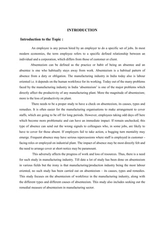 INTRODUCTION
Introduction to the Topic :
An employee is any person hired by an employer to do a specific set of jobs. In most
modern economies, the term employee refers to a specific defined relationship between an
individual and a corporation, which differs from those of customer or client.
Absenteeism can be defined as the practice or habit of being an absentee and an
absentee is one who habitually stays away from work. Absenteeism is a habitual pattern of
absence from a duty or obligation. The manufacturing industry in India today also is labour
oriented i.e. it depends on the human workforce for its working. Today out of the many problems
faced by the manufacturing industry in India ‘absenteeism’ is one of the major problems which
directly affect the productivity of any manufacturing plant. More the magnitude of absenteeism;
more is the loss of productivity on plant.
There needs to be a proper study to have a check on absenteeism, its causes, types and
remedies. It is often easier for the manufacturing organisations to make arrangement to cover
staffs, which are going to be off for long periods. However, employees taking odd days off here
which become more problematic and can have an immediate impact. If remain unchecked, this
type of absence can send out the wrong signals to colleagues who, in some jobs, are likely to
have to cover for those absent. If employers fail to take action, a bugging turn mentality may
emerge. Frequent absence may have serious repercussions where staff is employed in customer -
facing roles or employed on industrial plant. The impact of absence may be most directly felt and
the need to arrange cover at short notice may be paramount.
This adversely affects the progress of work and loss of resources. Thus, there is a need
for such study in manufacturing industry. Till date a lot of study has been done on absenteeism
in various fields but the irony is that manufacturing/production industry being the most labour
oriented, no such study has been carried out on absenteeism – its causes, types and remedies.
This study focuses on the absenteeism of workforce in the manufacturing industry, along with
the different types and different causes of absenteeism. This study also includes seeking out the
remedial measure of absenteeism in manufacturing sector.
 