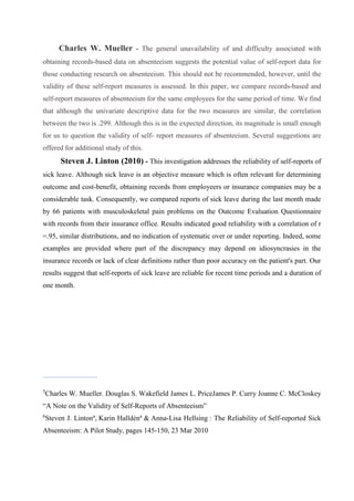 Charles W. Mueller - The general unavailability of and difficulty associated with
obtaining records-based data on absenteeism suggests the potential value of self-report data for
those conducting research on absenteeism. This should not be recommended, however, until the
validity of these self-report measures is assessed. In this paper, we compare records-based and
self-report measures of absenteeism for the same employees for the same period of time. We find
that although the univariate descriptive data for the two measures are similar, the correlation
between the two is .299. Although this is in the expected direction, its magnitude is small enough
for us to question the validity of self- report measures of absenteeism. Several suggestions are
offered for additional study of this.
Steven J. Linton (2010) - This investigation addresses the reliability of self-reports of
sick leave. Although sick leave is an objective measure which is often relevant for determining
outcome and cost-benefit, obtaining records from employeers or insurance companies may be a
considerable task. Consequently, we compared reports of sick leave during the last month made
by 66 patients with musculoskeletal pain problems on the Outcome Evaluation Questionnaire
with records from their insurance office. Results indicated good reliability with a correlation of r
=.95, similar distributions, and no indication of systematic over or under reporting. Indeed, some
examples are provided where part of the discrepancy may depend on idiosyncrasies in the
insurance records or lack of clear definitions rather than poor accuracy on the patient's part. Our
results suggest that self-reports of sick leave are reliable for recent time periods and a duration of
one month.
_______________________
5
Charles W. Mueller. Douglas S. Wakefield James L. PriceJames P. Curry Joanne C. McCloskey
“A Note on the Validity of Self-Reports of Absenteeism”
6
Steven J. Lintona
, Karin Halldéna
& Anna-Lisa Hellsing : The Reliability of Self-reported Sick
Absenteeism: A Pilot Study, pages 145-150, 23 Mar 2010
 