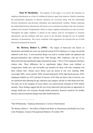 Paul M Muchinsky - The purpose of this paper is to review the literature on
employee absenteeism as a form of withdrawal behavior apart from turnover. Studies examining
the psychometric properties of absence measures are reviewed, along with the relationship
between absenteeism and personal, attitudinal, and organizational variables. Studies exploring
the relationship between absenteeism and turnover are examined according to the unit of analysis
studied in the research. Programmatic efforts to reduce employee absenteeism are also reviewed.
Throughout the paper emphasis is placed on the indices used by investigators to measure
absenteeism, and the problems that have arisen in the literature through the use of multiple
indicators of absenteeism. The review concludes with suggestions for research that are of both
theoretical and practical concern.
Dr. Bertera, Robert L. (1991) - The impact of behavioral risk factors on
absenteeism and health-care costs was analyzed among 45,976 employees in a large, diversified
industrial work force. A cross-sectional design was used to evaluate health risk appraisal and
physical-examination data collected from 1984 through 1988. Employees with any of six
behavioral risks had significantly higher absenteeism (range = 10% to 32%) compared with those
without risks. These differences led to significantly higher illness costs (defined as
compensation, health care, and non-health care benefits) for those with risks compared with
those without risks. Annual excess illness costs per person at risk were smoking, $960;
overweight, $401; excess alcohol, $389; elevated cholesterol, $370; high blood pressure, $343;
inadequate seatbelt use, $372; and lack of exercise, $130; Only one factor, lack of exercise, was
not significant after adjusting for age, education, pay category, and the six other behavioral risks.
The total cost to the company of excess illness was conservatively estimated at $70.8 million
annually. These findings suggest that the cost of key behavioral risks provides an opportunity to
manage health-care cost increases through health promotion, financial incentives for healthy
lifestyle, and environmental changes that affect health behaviors.
_________________________
7
Paul M Muchinsky : Employee absenteeism: A review of the literature
8
Dr. Bertera, Robert L : The Effects of Behavioral Risks on Absenteeism and Health-Care Costs
in the Workplace. Journal of Occupational Medicine: November 1991
 