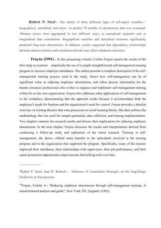 Robert P. Steel - The ability of three different types of self-report variables—
biographical, attitudinal, and stress—to predict 70 months of absenteeism data was evaluated.
Absence scores were aggregated in two different ways, as annualized segments and as
longitudinal data cumulations. Biographical variables and attitudinal measures significantly
predicted long-term absenteeism. In addition, results suggested that dependency relationships
between absence metrics and cumulation periods may affect validation outcomes.
Frayne (1991) - In this pioneering volume, Colette Frayne reports the results of the
first study to examine empirically the use of a simple straightforward self-management training
program to increase employee attendance. The author presents a complete description of the self-
management training process used in the study, shows how self-management can be of
significant value in reducing employee absenteeism, and offers precise information for the
human resources professional who wishes to organize and implement self-management training
within his or her own organization. Frayne also addresses other applications of self-management
in the workplace, demonstrating that the approach works because it accommodates both the
employee's needs for freedom and the organization's need for control. Frayne provides a detailed
overview of existing theories that were precursors to social learning theory. She then outlines the
methodology that was used for sample generation, data collection, and training implementation.
Two chapters examine the research results and discuss their implications for reducing employee
absenteeism. In the next chapter, Frayne discusses the results and interpretations derived from
conducting a follow-up study and replication of the initial research. Training in self-
management, she shows, offered many benefits to the individuals involved in the training
program and to the organization that supported the program. Specifically, many of the trainees
improved their attendance, their relationships with supervisors, their job performance, and their
career promotion opportunities improvements that held up well over time.
_____________
9
Robert P. Steel, Joan R. Rentsch : Influence of Cumulation Strategies on the long-Range
Prediction of Absenteeism.
10
Frayne, Colette A.: “Reducing employee absenteeism through self-management training: A
research-based analysis and guide”. New York, NY, England: (1991).
 