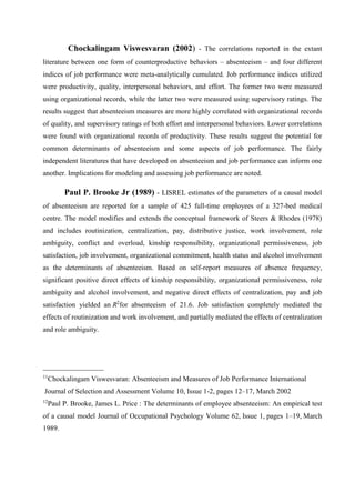 Chockalingam Viswesvaran (2002) - The correlations reported in the extant
literature between one form of counterproductive behaviors – absenteeism – and four different
indices of job performance were meta-analytically cumulated. Job performance indices utilized
were productivity, quality, interpersonal behaviors, and effort. The former two were measured
using organizational records, while the latter two were measured using supervisory ratings. The
results suggest that absenteeism measures are more highly correlated with organizational records
of quality, and supervisory ratings of both effort and interpersonal behaviors. Lower correlations
were found with organizational records of productivity. These results suggest the potential for
common determinants of absenteeism and some aspects of job performance. The fairly
independent literatures that have developed on absenteeism and job performance can inform one
another. Implications for modeling and assessing job performance are noted.
Paul P. Brooke Jr (1989) - LISREL estimates of the parameters of a causal model
of absenteeism are reported for a sample of 425 full-time employees of a 327-bed medical
centre. The model modifies and extends the conceptual framework of Steers & Rhodes (1978)
and includes routinization, centralization, pay, distributive justice, work involvement, role
ambiguity, conflict and overload, kinship responsibility, organizational permissiveness, job
satisfaction, job involvement, organizational commitment, health status and alcohol involvement
as the determinants of absenteeism. Based on self-report measures of absence frequency,
significant positive direct effects of kinship responsibility, organizational permissiveness, role
ambiguity and alcohol involvement, and negative direct effects of centralization, pay and job
satisfaction yielded an R2
for absenteeism of 21.6. Job satisfaction completely mediated the
effects of routinization and work involvement, and partially mediated the effects of centralization
and role ambiguity.
_________________
11
Chockalingam Viswesvaran: Absenteeism and Measures of Job Performance International
Journal of Selection and Assessment Volume 10, Issue 1-2, pages 12–17, March 2002
12
Paul P. Brooke, James L. Price : The determinants of employee absenteeism: An empirical test
of a causal model Journal of Occupational Psychology Volume 62, Issue 1, pages 1–19, March
1989.
 