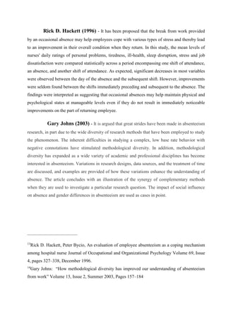 Rick D. Hackett (1996) - It has been proposed that the break from work provided
by an occasional absence may help employees cope with various types of stress and thereby lead
to an improvement in their overall condition when they return. In this study, the mean levels of
nurses' daily ratings of personal problems, tiredness, ill-health, sleep disruption, stress and job
dissatisfaction were compared statistically across a period encompassing one shift of attendance,
an absence, and another shift of attendance. As expected, significant decreases in most variables
were observed between the day of the absence and the subsequent shift. However, improvements
were seldom found between the shifts immediately preceding and subsequent to the absence. The
findings were interpreted as suggesting that occasional absences may help maintain physical and
psychological states at manageable levels even if they do not result in immediately noticeable
improvements on the part of returning employee.
Gary Johns (2003) - It is argued that great strides have been made in absenteeism
research, in part due to the wide diversity of research methods that have been employed to study
the phenomenon. The inherent difficulties in studying a complex, low base rate behavior with
negative connotations have stimulated methodological diversity. In addition, methodological
diversity has expanded as a wide variety of academic and professional disciplines has become
interested in absenteeism. Variations in research designs, data sources, and the treatment of time
are discussed, and examples are provided of how these variations enhance the understanding of
absence. The article concludes with an illustration of the synergy of complementary methods
when they are used to investigate a particular research question. The impact of social influence
on absence and gender differences in absenteeism are used as cases in point.
______________________
13
Rick D. Hackett, Peter Bycio, An evaluation of employee absenteeism as a coping mechanism
among hospital nurse Journal of Occupational and Organizational Psychology Volume 69, Issue
4, pages 327–338, December 1996.
14
Gary Johns: “How methodological diversity has improved our understanding of absenteeism
from work” Volume 13, Issue 2, Summer 2003, Pages 157–184
 