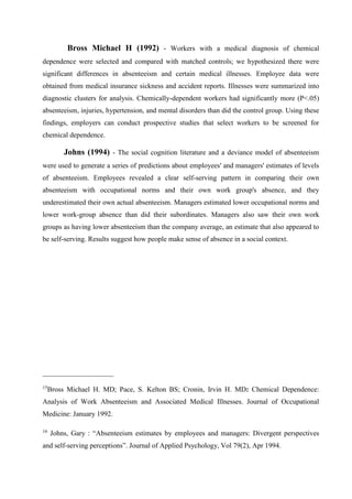 Bross Michael H (1992) - Workers with a medical diagnosis of chemical
dependence were selected and compared with matched controls; we hypothesized there were
significant differences in absenteeism and certain medical illnesses. Employee data were
obtained from medical insurance sickness and accident reports. Illnesses were summarized into
diagnostic clusters for analysis. Chemically-dependent workers had significantly more (P<.05)
absenteeism, injuries, hypertension, and mental disorders than did the control group. Using these
findings, employers can conduct prospective studies that select workers to be screened for
chemical dependence.
Johns (1994) - The social cognition literature and a deviance model of absenteeism
were used to generate a series of predictions about employees' and managers' estimates of levels
of absenteeism. Employees revealed a clear self-serving pattern in comparing their own
absenteeism with occupational norms and their own work group's absence, and they
underestimated their own actual absenteeism. Managers estimated lower occupational norms and
lower work-group absence than did their subordinates. Managers also saw their own work
groups as having lower absenteeism than the company average, an estimate that also appeared to
be self-serving. Results suggest how people make sense of absence in a social context.
____________________
15
Bross Michael H. MD; Pace, S. Kelton BS; Cronin, Irvin H. MD: Chemical Dependence:
Analysis of Work Absenteeism and Associated Medical Illnesses. Journal of Occupational
Medicine: January 1992.
16
Johns, Gary : “Absenteeism estimates by employees and managers: Divergent perspectives
and self-serving perceptions”. Journal of Applied Psychology, Vol 79(2), Apr 1994.
 