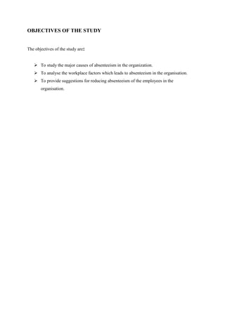 OBJECTIVES OF THE STUDY
The objectives of the study are:
 To study the major causes of absenteeism in the organization.
 To analyse the workplace factors which leads to absenteeism in the organisation.
 To provide suggestions for reducing absenteeism of the employees in the
organisation.
 