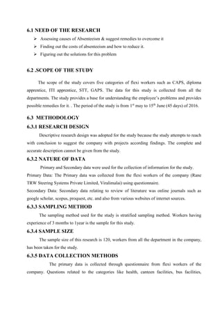 6.1 NEED OF THE RESEARCH
 Assessing causes of Absenteeism & suggest remedies to overcome it
 Finding out the costs of absenteeism and how to reduce it.
 Figuring out the solutions for this problem
6.2 .SCOPE OF THE STUDY
The scope of the study covers five categories of flexi workers such as CAPS, diploma
apprentice, ITI apprentice, STT, GAPS. The data for this study is collected from all the
departments. The study provides a base for understanding the employee’s problems and provides
possible remedies for it. . The period of the study is from 1st
may to 15th
June (45 days) of 2016.
6.3 METHODOLOGY
6.3.1 RESEARCH DESIGN
Descriptive research design was adopted for the study because the study attempts to reach
with conclusion to suggest the company with projects according findings. The complete and
accurate description cannot be given from the study.
6.3.2 NATURE OF DATA
Primary and Secondary data were used for the collection of information for the study.
Primary Data: The Primary data was collected from the flexi workers of the company (Rane
TRW Steering Systems Private Limited, Viralimalai) using questionnaire.
Secondary Data: Secondary data relating to review of literature was online journals such as
google scholar, scopus, proquest, etc. and also from various websites of internet sources.
6.3.3 SAMPLING METHOD
The sampling method used for the study is stratified sampling method. Workers having
experience of 3 months to 1year is the sample for this study.
6.3.4 SAMPLE SIZE
The sample size of this research is 120, workers from all the department in the company,
has been taken for the study.
6.3.5 DATA COLLECTION METHODS
The primary data is collected through questionnaire from flexi workers of the
company. Questions related to the categories like health, canteen facilities, bus facilities,
 