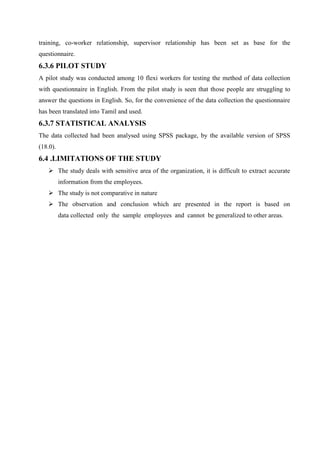 training, co-worker relationship, supervisor relationship has been set as base for the
questionnaire.
6.3.6 PILOT STUDY
A pilot study was conducted among 10 flexi workers for testing the method of data collection
with questionnaire in English. From the pilot study is seen that those people are struggling to
answer the questions in English. So, for the convenience of the data collection the questionnaire
has been translated into Tamil and used.
6.3.7 STATISTICAL ANALYSIS
The data collected had been analysed using SPSS package, by the available version of SPSS
(18.0).
6.4 .LIMITATIONS OF THE STUDY
 The study deals with sensitive area of the organization, it is difficult to extract accurate
information from the employees.
 The study is not comparative in nature
 The observation and conclusion which are presented in the report is based on
data collected only the sample employees and cannot be generalized to other areas.
 