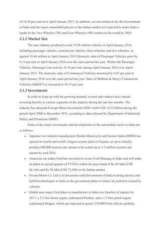 of 18.36 per cent over April-January 2015. In addition, several initiatives by the Government
of India and the major automobile players in the Indian market are expected to make India a
leader in the Two Wheeler (2W) and Four Wheeler (4W) market in the world by 2020.
2.1.2 Market Size
The auto industry produced a total 19.84 million vehicles in April-January 2016,
including passenger vehicles, commercial vehicles, three wheelers and two wheelers, as
against 19.64 million in April-January 2015.Domestic sales of Passenger Vehicles grew by
8.13 per cent in April-January 2016 over the same period last year. Within the Passenger
Vehicles, Passenger Cars rose by 10.18 per cent, during April-January 2016 over April-
January 2015. The domestic sales of Commercial Vehicles increased by 9.43 per cent in
April-January 2016 over the same period last year. Sales of Medium & Heavy Commercial
Vehicles (M&HCVs) increased at 30.19 per cent.
2.1.3 Investments
In order to keep up with the growing demand, several auto makers have started
investing heavily in various segments of the industry during the last few months. The
industry has attracted Foreign Direct Investment (FDI) worth US$ 14.32 billion during the
period April 2000 to December 2015, according to data released by Department of Industrial
Policy and Promotion (DIPP).
Some of the major investments and developments in the automobile sector in India are
as follows:
 Japanese two-wheeler manufacturer Honda Motorcycle and Scooter India (HMSI) has
opened its fourth and world’s largest scooter plant in Gujarat, set up to initially
produce 600,000 scooters per annum to be scaled up to 1.2 million scooters per
annum by mid-2016.
 American car maker Ford has unveiled its iconic Ford Mustang in India and will make
its debut in second quarter of FY2016 within the price band of Rs 45 lakh (US$
66,146) and Rs 50 lakh (US$ 73,496) in the Indian market.
 Nissan Motor Co. Ltd is in discussion with Government of India to bring electric and
hybrid technologies to India as the government plans to reduce air pollution caused by
vehicles.
 Global auto major Ford plans to manufacture in India two families of engines by
2017, a 2.2 litre diesel engine codenamed Panther, and a 1.2 litre petrol engine
codenamed Dragon, which are expected to power 270,000 Ford vehicles globally.
 