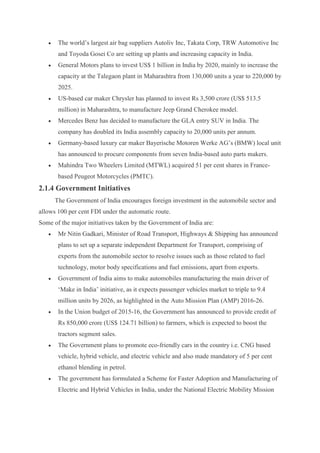 The world’s largest air bag suppliers Autoliv Inc, Takata Corp, TRW Automotive Inc
and Toyoda Gosei Co are setting up plants and increasing capacity in India.
 General Motors plans to invest US$ 1 billion in India by 2020, mainly to increase the
capacity at the Talegaon plant in Maharashtra from 130,000 units a year to 220,000 by
2025.
 US-based car maker Chrysler has planned to invest Rs 3,500 crore (US$ 513.5
million) in Maharashtra, to manufacture Jeep Grand Cherokee model.
 Mercedes Benz has decided to manufacture the GLA entry SUV in India. The
company has doubled its India assembly capacity to 20,000 units per annum.
 Germany-based luxury car maker Bayerische Motoren Werke AG’s (BMW) local unit
has announced to procure components from seven India-based auto parts makers.
 Mahindra Two Wheelers Limited (MTWL) acquired 51 per cent shares in France-
based Peugeot Motorcycles (PMTC).
2.1.4 Government Initiatives
The Government of India encourages foreign investment in the automobile sector and
allows 100 per cent FDI under the automatic route.
Some of the major initiatives taken by the Government of India are:
 Mr Nitin Gadkari, Minister of Road Transport, Highways & Shipping has announced
plans to set up a separate independent Department for Transport, comprising of
experts from the automobile sector to resolve issues such as those related to fuel
technology, motor body specifications and fuel emissions, apart from exports.
 Government of India aims to make automobiles manufacturing the main driver of
‘Make in India’ initiative, as it expects passenger vehicles market to triple to 9.4
million units by 2026, as highlighted in the Auto Mission Plan (AMP) 2016-26.
 In the Union budget of 2015-16, the Government has announced to provide credit of
Rs 850,000 crore (US$ 124.71 billion) to farmers, which is expected to boost the
tractors segment sales.
 The Government plans to promote eco-friendly cars in the country i.e. CNG based
vehicle, hybrid vehicle, and electric vehicle and also made mandatory of 5 per cent
ethanol blending in petrol.
 The government has formulated a Scheme for Faster Adoption and Manufacturing of
Electric and Hybrid Vehicles in India, under the National Electric Mobility Mission
 