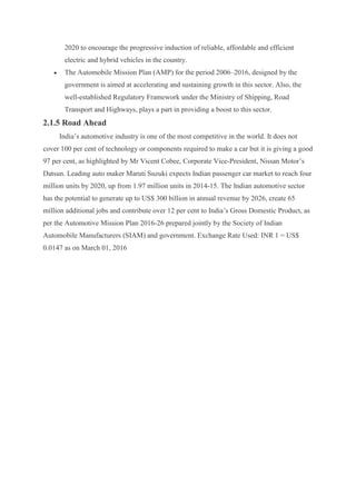 2020 to encourage the progressive induction of reliable, affordable and efficient
electric and hybrid vehicles in the country.
 The Automobile Mission Plan (AMP) for the period 2006–2016, designed by the
government is aimed at accelerating and sustaining growth in this sector. Also, the
well-established Regulatory Framework under the Ministry of Shipping, Road
Transport and Highways, plays a part in providing a boost to this sector.
2.1.5 Road Ahead
India’s automotive industry is one of the most competitive in the world. It does not
cover 100 per cent of technology or components required to make a car but it is giving a good
97 per cent, as highlighted by Mr Vicent Cobee, Corporate Vice-President, Nissan Motor’s
Datsun. Leading auto maker Maruti Suzuki expects Indian passenger car market to reach four
million units by 2020, up from 1.97 million units in 2014-15. The Indian automotive sector
has the potential to generate up to US$ 300 billion in annual revenue by 2026, create 65
million additional jobs and contribute over 12 per cent to India’s Gross Domestic Product, as
per the Automotive Mission Plan 2016-26 prepared jointly by the Society of Indian
Automobile Manufacturers (SIAM) and government. Exchange Rate Used: INR 1 = US$
0.0147 as on March 01, 2016
 