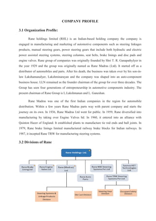 COMPANY PROFILE
3.1 Organization Profile:
Rane holdings limited (RHL) is an Indian-based holding company the company is
engaged in manufacturing and marketing of automotive components such as steering linkages
products, manual steering gears, power steering gears that include both hydraulic and electric
power assisted steering systems, steering columns, seat belts, brake linings and disc pads and
engine valves. Rane group of companies was originally founded by Shri T. R. GanapathyIyer in
the year 1929 and the group was originally named as Rane Madras (Ltd). It started off as a
distributor of automobiles and parts. After his death, the business was taken over by his son-in-
law LakshamanaIyer, Lakshminarayan and the company was shaped into an auto-component
business house. LLN remained as the founder chairman of the group for over three decades. The
Group has seen four generations of entrepreneurship in automotive components industry. The
present chairman of Rane Group is L.Lakshmanan and L. Ganeshan.
Rane Madras was one of the first Indian companies in the region for automobile
distribution. Within a few years Rane Madras parts way with parent company and starts the
journey on its own. In 1936, Rane Madras Ltd went for public. In 1959, Rane diversified into
manufacturing by taking over Engine Valves ltd. In 1960, it entered into an alliance with
Quinton Hazer of England. It established plants to manufacture tie rod ends and ball joints. In
1979, Rane brake linings limited manufactured railway brake blocks for Indian railways. In
1987, it incepted Rane TRW for manufacturing steering systems.
3.2 Divisions of Rane
 