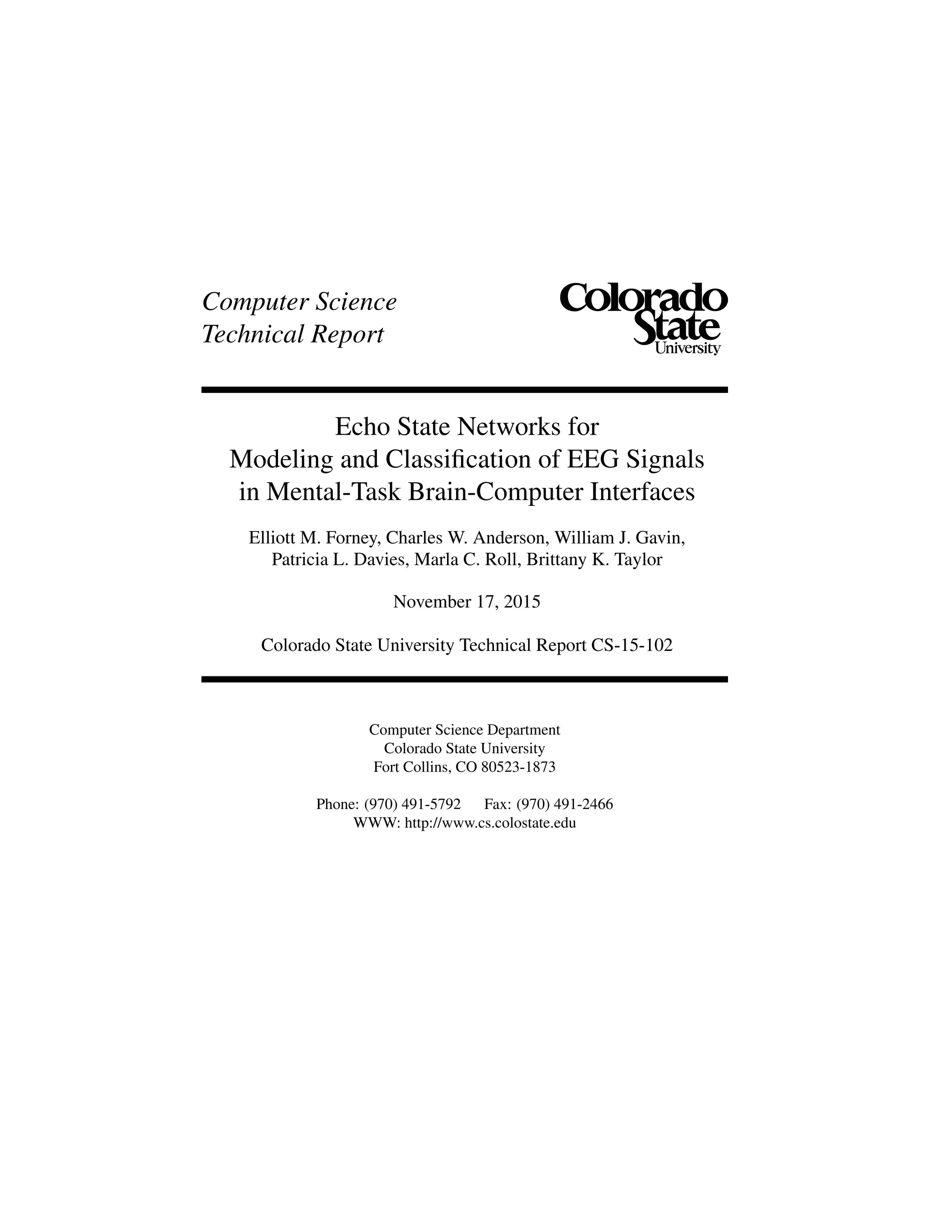 Computer Science
Technical Report
Echo State Networks for
Modeling and Classiﬁcation of EEG Signals
in Mental-Task Brain-Computer Interfaces
Elliott M. Forney, Charles W. Anderson, William J. Gavin,
Patricia L. Davies, Marla C. Roll, Brittany K. Taylor
November 17, 2015
Colorado State University Technical Report CS-15-102
Computer Science Department
Colorado State University
Fort Collins, CO 80523-1873
Phone: (970) 491-5792 Fax: (970) 491-2466
WWW: http://www.cs.colostate.edu
 