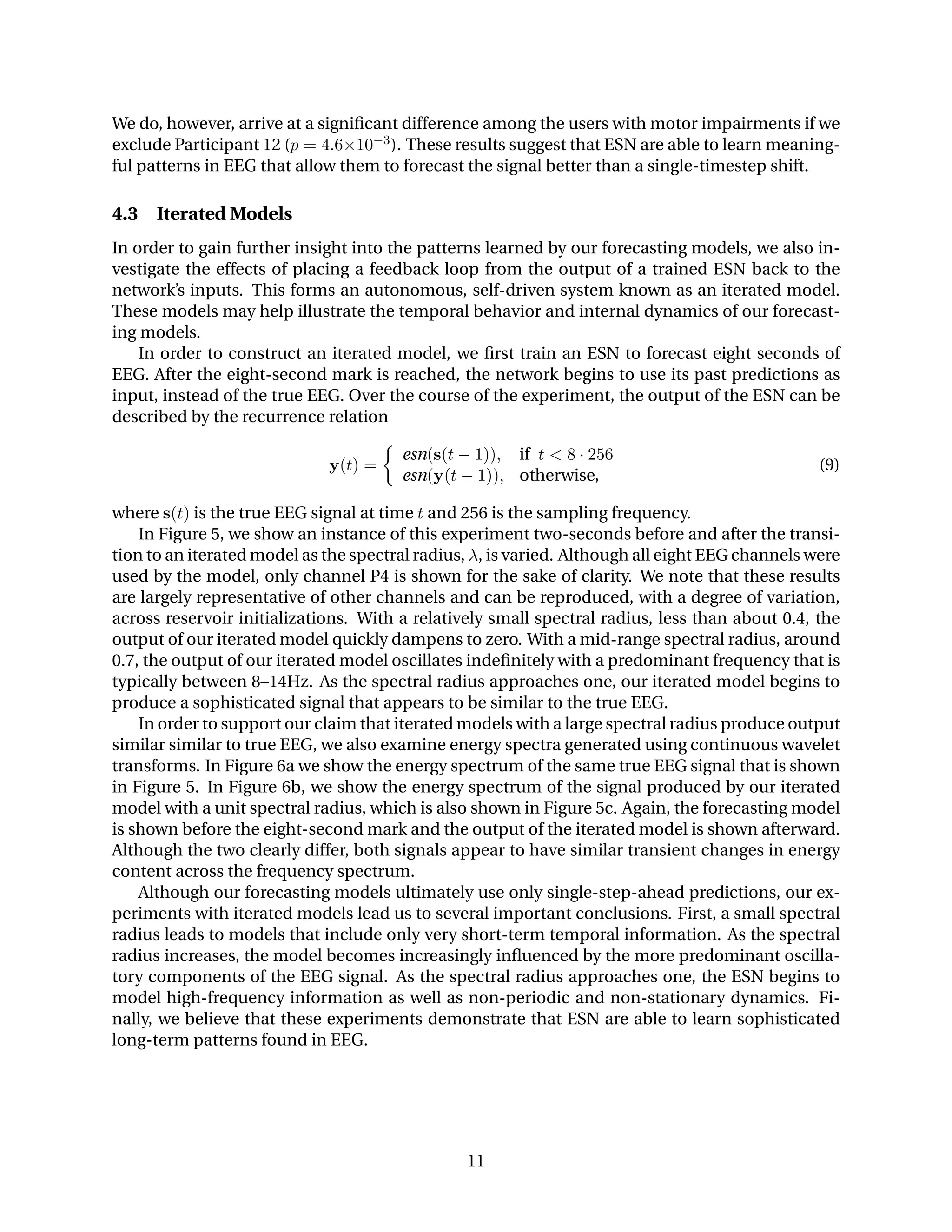 We do, however, arrive at a signiﬁcant difference among the users with motor impairments if we
exclude Participant 12 (p = 4.6×10−3). These results suggest that ESN are able to learn meaning-
ful patterns in EEG that allow them to forecast the signal better than a single-timestep shift.
4.3 Iterated Models
In order to gain further insight into the patterns learned by our forecasting models, we also in-
vestigate the effects of placing a feedback loop from the output of a trained ESN back to the
network’s inputs. This forms an autonomous, self-driven system known as an iterated model.
These models may help illustrate the temporal behavior and internal dynamics of our forecast-
ing models.
In order to construct an iterated model, we ﬁrst train an ESN to forecast eight seconds of
EEG. After the eight-second mark is reached, the network begins to use its past predictions as
input, instead of the true EEG. Over the course of the experiment, the output of the ESN can be
described by the recurrence relation
y(t) =
esn(s(t − 1)), if t < 8 · 256
esn(y(t − 1)), otherwise,
(9)
where s(t) is the true EEG signal at time t and 256 is the sampling frequency.
In Figure 5, we show an instance of this experiment two-seconds before and after the transi-
tion to an iterated model as the spectral radius, λ, is varied. Although all eight EEG channels were
used by the model, only channel P4 is shown for the sake of clarity. We note that these results
are largely representative of other channels and can be reproduced, with a degree of variation,
across reservoir initializations. With a relatively small spectral radius, less than about 0.4, the
output of our iterated model quickly dampens to zero. With a mid-range spectral radius, around
0.7, the output of our iterated model oscillates indeﬁnitely with a predominant frequency that is
typically between 8–14Hz. As the spectral radius approaches one, our iterated model begins to
produce a sophisticated signal that appears to be similar to the true EEG.
In order to support our claim that iterated models with a large spectral radius produce output
similar similar to true EEG, we also examine energy spectra generated using continuous wavelet
transforms. In Figure 6a we show the energy spectrum of the same true EEG signal that is shown
in Figure 5. In Figure 6b, we show the energy spectrum of the signal produced by our iterated
model with a unit spectral radius, which is also shown in Figure 5c. Again, the forecasting model
is shown before the eight-second mark and the output of the iterated model is shown afterward.
Although the two clearly differ, both signals appear to have similar transient changes in energy
content across the frequency spectrum.
Although our forecasting models ultimately use only single-step-ahead predictions, our ex-
periments with iterated models lead us to several important conclusions. First, a small spectral
radius leads to models that include only very short-term temporal information. As the spectral
radius increases, the model becomes increasingly inﬂuenced by the more predominant oscilla-
tory components of the EEG signal. As the spectral radius approaches one, the ESN begins to
model high-frequency information as well as non-periodic and non-stationary dynamics. Fi-
nally, we believe that these experiments demonstrate that ESN are able to learn sophisticated
long-term patterns found in EEG.
11
 
