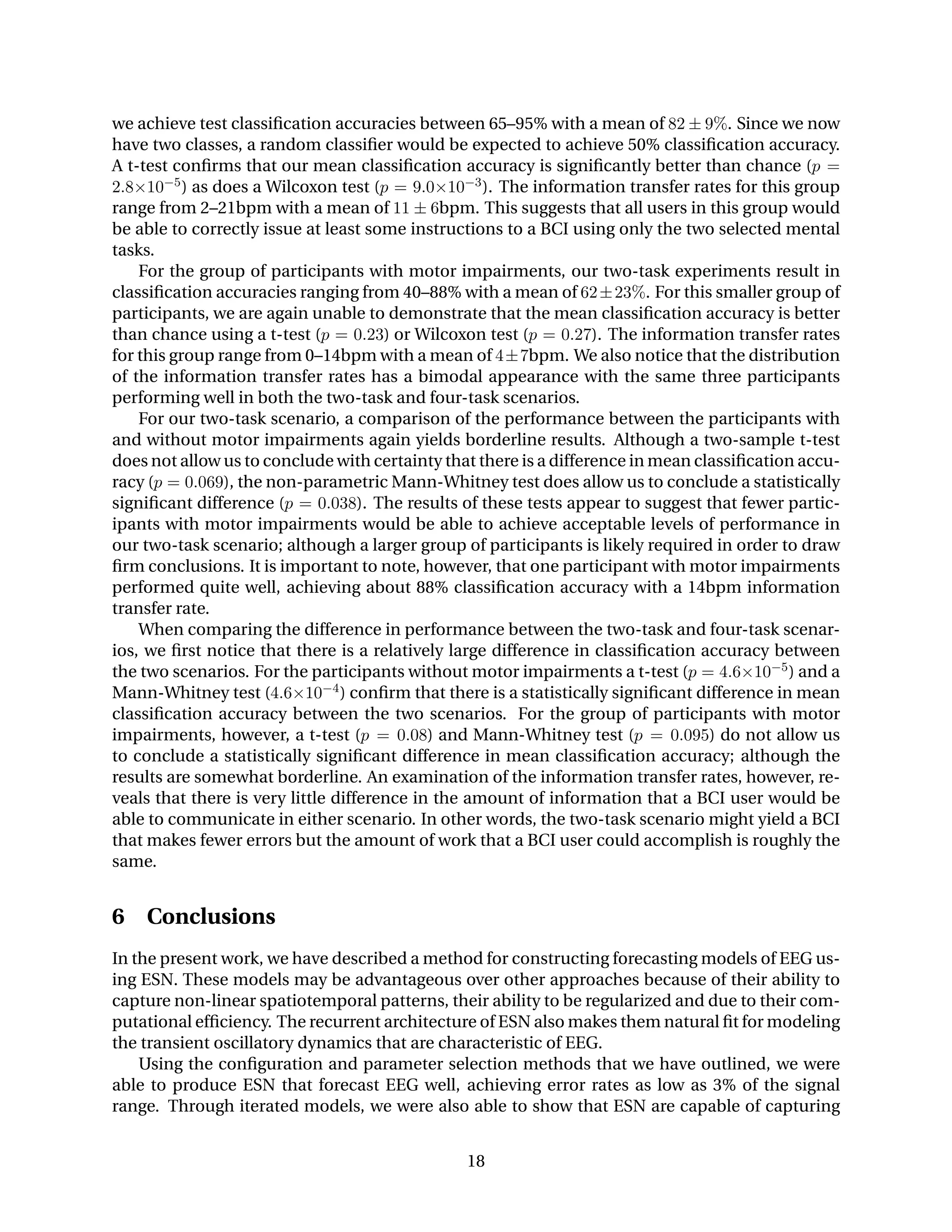 we achieve test classiﬁcation accuracies between 65–95% with a mean of 82 ± 9%. Since we now
have two classes, a random classiﬁer would be expected to achieve 50% classiﬁcation accuracy.
A t-test conﬁrms that our mean classiﬁcation accuracy is signiﬁcantly better than chance (p =
2.8×10−5) as does a Wilcoxon test (p = 9.0×10−3). The information transfer rates for this group
range from 2–21bpm with a mean of 11 ± 6bpm. This suggests that all users in this group would
be able to correctly issue at least some instructions to a BCI using only the two selected mental
tasks.
For the group of participants with motor impairments, our two-task experiments result in
classiﬁcation accuracies ranging from 40–88% with a mean of 62±23%. For this smaller group of
participants, we are again unable to demonstrate that the mean classiﬁcation accuracy is better
than chance using a t-test (p = 0.23) or Wilcoxon test (p = 0.27). The information transfer rates
for this group range from 0–14bpm with a mean of 4±7bpm. We also notice that the distribution
of the information transfer rates has a bimodal appearance with the same three participants
performing well in both the two-task and four-task scenarios.
For our two-task scenario, a comparison of the performance between the participants with
and without motor impairments again yields borderline results. Although a two-sample t-test
does not allow us to conclude with certainty that there is a difference in mean classiﬁcation accu-
racy (p = 0.069), the non-parametric Mann-Whitney test does allow us to conclude a statistically
signiﬁcant difference (p = 0.038). The results of these tests appear to suggest that fewer partic-
ipants with motor impairments would be able to achieve acceptable levels of performance in
our two-task scenario; although a larger group of participants is likely required in order to draw
ﬁrm conclusions. It is important to note, however, that one participant with motor impairments
performed quite well, achieving about 88% classiﬁcation accuracy with a 14bpm information
transfer rate.
When comparing the difference in performance between the two-task and four-task scenar-
ios, we ﬁrst notice that there is a relatively large difference in classiﬁcation accuracy between
the two scenarios. For the participants without motor impairments a t-test (p = 4.6×10−5) and a
Mann-Whitney test (4.6×10−4) conﬁrm that there is a statistically signiﬁcant difference in mean
classiﬁcation accuracy between the two scenarios. For the group of participants with motor
impairments, however, a t-test (p = 0.08) and Mann-Whitney test (p = 0.095) do not allow us
to conclude a statistically signiﬁcant difference in mean classiﬁcation accuracy; although the
results are somewhat borderline. An examination of the information transfer rates, however, re-
veals that there is very little difference in the amount of information that a BCI user would be
able to communicate in either scenario. In other words, the two-task scenario might yield a BCI
that makes fewer errors but the amount of work that a BCI user could accomplish is roughly the
same.
6 Conclusions
In the present work, we have described a method for constructing forecasting models of EEG us-
ing ESN. These models may be advantageous over other approaches because of their ability to
capture non-linear spatiotemporal patterns, their ability to be regularized and due to their com-
putational efﬁciency. The recurrent architecture of ESN also makes them natural ﬁt for modeling
the transient oscillatory dynamics that are characteristic of EEG.
Using the conﬁguration and parameter selection methods that we have outlined, we were
able to produce ESN that forecast EEG well, achieving error rates as low as 3% of the signal
range. Through iterated models, we were also able to show that ESN are capable of capturing
18
 