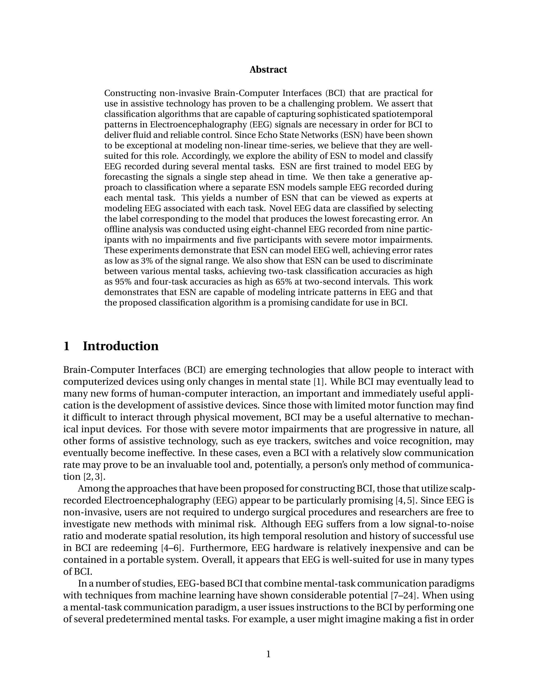 Abstract
Constructing non-invasive Brain-Computer Interfaces (BCI) that are practical for
use in assistive technology has proven to be a challenging problem. We assert that
classiﬁcation algorithms that are capable of capturing sophisticated spatiotemporal
patterns in Electroencephalography (EEG) signals are necessary in order for BCI to
deliver ﬂuid and reliable control. Since Echo State Networks (ESN) have been shown
to be exceptional at modeling non-linear time-series, we believe that they are well-
suited for this role. Accordingly, we explore the ability of ESN to model and classify
EEG recorded during several mental tasks. ESN are ﬁrst trained to model EEG by
forecasting the signals a single step ahead in time. We then take a generative ap-
proach to classiﬁcation where a separate ESN models sample EEG recorded during
each mental task. This yields a number of ESN that can be viewed as experts at
modeling EEG associated with each task. Novel EEG data are classiﬁed by selecting
the label corresponding to the model that produces the lowest forecasting error. An
ofﬂine analysis was conducted using eight-channel EEG recorded from nine partic-
ipants with no impairments and ﬁve participants with severe motor impairments.
These experiments demonstrate that ESN can model EEG well, achieving error rates
as low as 3% of the signal range. We also show that ESN can be used to discriminate
between various mental tasks, achieving two-task classiﬁcation accuracies as high
as 95% and four-task accuracies as high as 65% at two-second intervals. This work
demonstrates that ESN are capable of modeling intricate patterns in EEG and that
the proposed classiﬁcation algorithm is a promising candidate for use in BCI.
1 Introduction
Brain-Computer Interfaces (BCI) are emerging technologies that allow people to interact with
computerized devices using only changes in mental state [1]. While BCI may eventually lead to
many new forms of human-computer interaction, an important and immediately useful appli-
cation is the development of assistive devices. Since those with limited motor function may ﬁnd
it difﬁcult to interact through physical movement, BCI may be a useful alternative to mechan-
ical input devices. For those with severe motor impairments that are progressive in nature, all
other forms of assistive technology, such as eye trackers, switches and voice recognition, may
eventually become ineffective. In these cases, even a BCI with a relatively slow communication
rate may prove to be an invaluable tool and, potentially, a person’s only method of communica-
tion [2,3].
Among the approaches that have been proposed for constructing BCI, those that utilize scalp-
recorded Electroencephalography (EEG) appear to be particularly promising [4,5]. Since EEG is
non-invasive, users are not required to undergo surgical procedures and researchers are free to
investigate new methods with minimal risk. Although EEG suffers from a low signal-to-noise
ratio and moderate spatial resolution, its high temporal resolution and history of successful use
in BCI are redeeming [4–6]. Furthermore, EEG hardware is relatively inexpensive and can be
contained in a portable system. Overall, it appears that EEG is well-suited for use in many types
of BCI.
In a number of studies, EEG-based BCI that combine mental-task communication paradigms
with techniques from machine learning have shown considerable potential [7–24]. When using
a mental-task communication paradigm, a user issues instructions to the BCI by performing one
of several predetermined mental tasks. For example, a user might imagine making a ﬁst in order
1
 