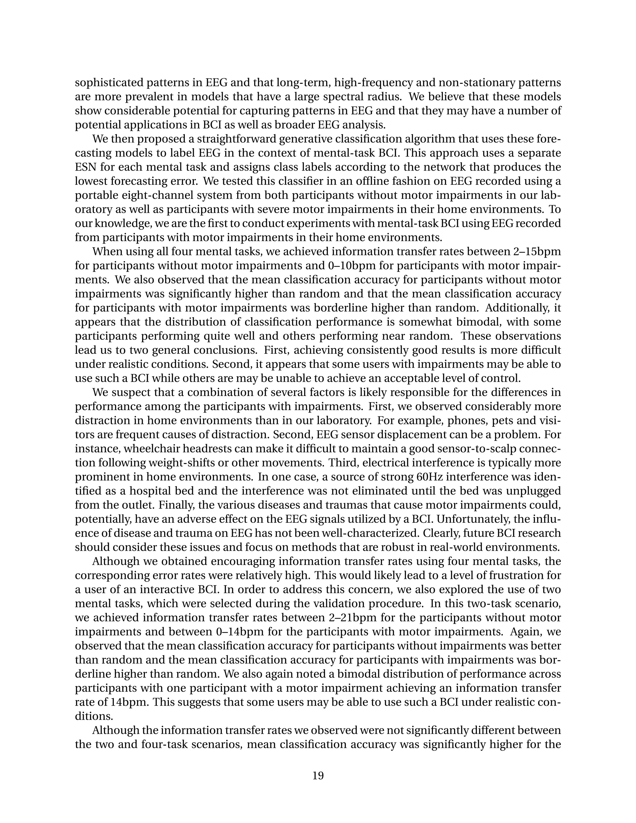sophisticated patterns in EEG and that long-term, high-frequency and non-stationary patterns
are more prevalent in models that have a large spectral radius. We believe that these models
show considerable potential for capturing patterns in EEG and that they may have a number of
potential applications in BCI as well as broader EEG analysis.
We then proposed a straightforward generative classiﬁcation algorithm that uses these fore-
casting models to label EEG in the context of mental-task BCI. This approach uses a separate
ESN for each mental task and assigns class labels according to the network that produces the
lowest forecasting error. We tested this classiﬁer in an ofﬂine fashion on EEG recorded using a
portable eight-channel system from both participants without motor impairments in our lab-
oratory as well as participants with severe motor impairments in their home environments. To
our knowledge, we are the ﬁrst to conduct experiments with mental-task BCI using EEG recorded
from participants with motor impairments in their home environments.
When using all four mental tasks, we achieved information transfer rates between 2–15bpm
for participants without motor impairments and 0–10bpm for participants with motor impair-
ments. We also observed that the mean classiﬁcation accuracy for participants without motor
impairments was signiﬁcantly higher than random and that the mean classiﬁcation accuracy
for participants with motor impairments was borderline higher than random. Additionally, it
appears that the distribution of classiﬁcation performance is somewhat bimodal, with some
participants performing quite well and others performing near random. These observations
lead us to two general conclusions. First, achieving consistently good results is more difﬁcult
under realistic conditions. Second, it appears that some users with impairments may be able to
use such a BCI while others are may be unable to achieve an acceptable level of control.
We suspect that a combination of several factors is likely responsible for the differences in
performance among the participants with impairments. First, we observed considerably more
distraction in home environments than in our laboratory. For example, phones, pets and visi-
tors are frequent causes of distraction. Second, EEG sensor displacement can be a problem. For
instance, wheelchair headrests can make it difﬁcult to maintain a good sensor-to-scalp connec-
tion following weight-shifts or other movements. Third, electrical interference is typically more
prominent in home environments. In one case, a source of strong 60Hz interference was iden-
tiﬁed as a hospital bed and the interference was not eliminated until the bed was unplugged
from the outlet. Finally, the various diseases and traumas that cause motor impairments could,
potentially, have an adverse effect on the EEG signals utilized by a BCI. Unfortunately, the inﬂu-
ence of disease and trauma on EEG has not been well-characterized. Clearly, future BCI research
should consider these issues and focus on methods that are robust in real-world environments.
Although we obtained encouraging information transfer rates using four mental tasks, the
corresponding error rates were relatively high. This would likely lead to a level of frustration for
a user of an interactive BCI. In order to address this concern, we also explored the use of two
mental tasks, which were selected during the validation procedure. In this two-task scenario,
we achieved information transfer rates between 2–21bpm for the participants without motor
impairments and between 0–14bpm for the participants with motor impairments. Again, we
observed that the mean classiﬁcation accuracy for participants without impairments was better
than random and the mean classiﬁcation accuracy for participants with impairments was bor-
derline higher than random. We also again noted a bimodal distribution of performance across
participants with one participant with a motor impairment achieving an information transfer
rate of 14bpm. This suggests that some users may be able to use such a BCI under realistic con-
ditions.
Although the information transfer rates we observed were not signiﬁcantly different between
the two and four-task scenarios, mean classiﬁcation accuracy was signiﬁcantly higher for the
19
 