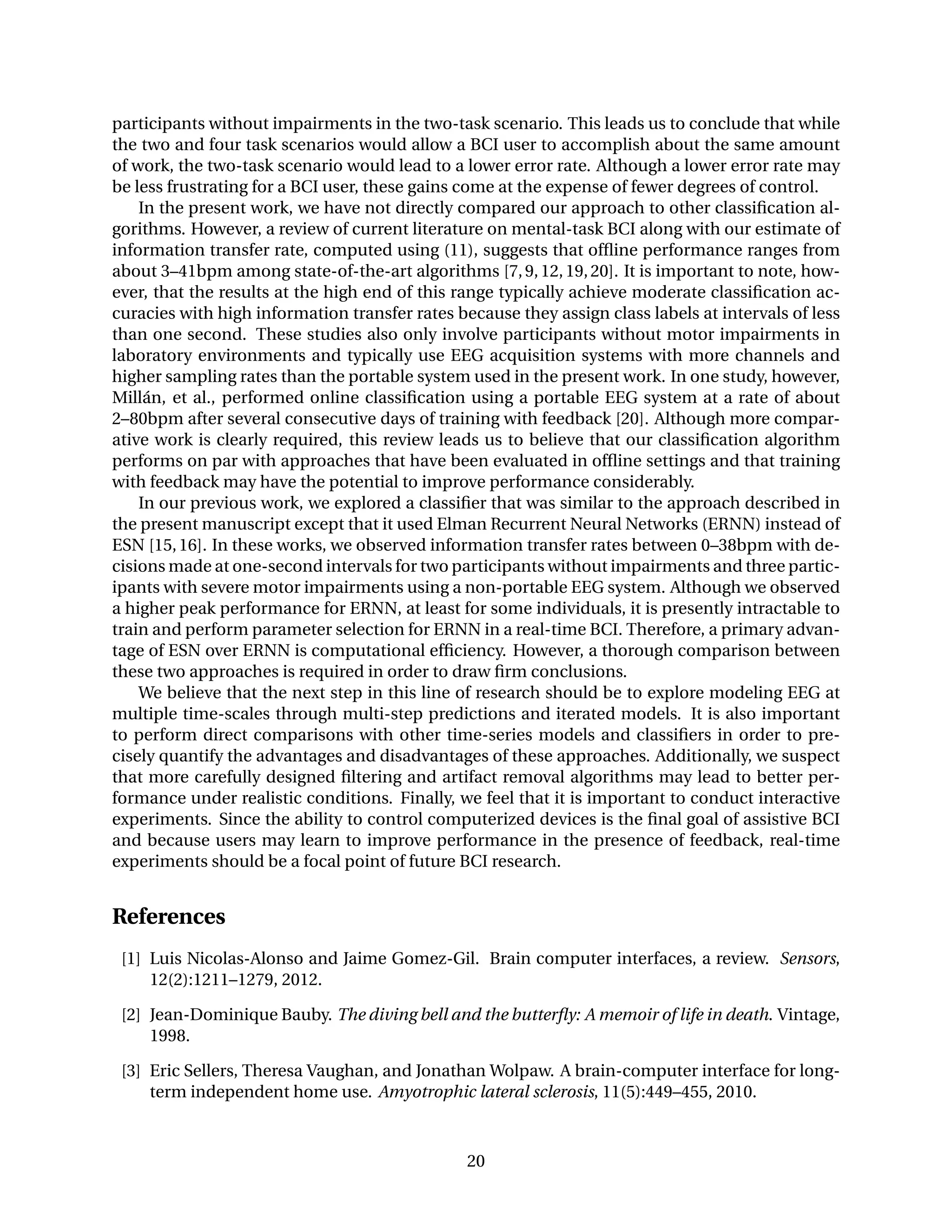 participants without impairments in the two-task scenario. This leads us to conclude that while
the two and four task scenarios would allow a BCI user to accomplish about the same amount
of work, the two-task scenario would lead to a lower error rate. Although a lower error rate may
be less frustrating for a BCI user, these gains come at the expense of fewer degrees of control.
In the present work, we have not directly compared our approach to other classiﬁcation al-
gorithms. However, a review of current literature on mental-task BCI along with our estimate of
information transfer rate, computed using (11), suggests that ofﬂine performance ranges from
about 3–41bpm among state-of-the-art algorithms [7,9,12,19,20]. It is important to note, how-
ever, that the results at the high end of this range typically achieve moderate classiﬁcation ac-
curacies with high information transfer rates because they assign class labels at intervals of less
than one second. These studies also only involve participants without motor impairments in
laboratory environments and typically use EEG acquisition systems with more channels and
higher sampling rates than the portable system used in the present work. In one study, however,
Millán, et al., performed online classiﬁcation using a portable EEG system at a rate of about
2–80bpm after several consecutive days of training with feedback [20]. Although more compar-
ative work is clearly required, this review leads us to believe that our classiﬁcation algorithm
performs on par with approaches that have been evaluated in ofﬂine settings and that training
with feedback may have the potential to improve performance considerably.
In our previous work, we explored a classiﬁer that was similar to the approach described in
the present manuscript except that it used Elman Recurrent Neural Networks (ERNN) instead of
ESN [15,16]. In these works, we observed information transfer rates between 0–38bpm with de-
cisions made at one-second intervals for two participants without impairments and three partic-
ipants with severe motor impairments using a non-portable EEG system. Although we observed
a higher peak performance for ERNN, at least for some individuals, it is presently intractable to
train and perform parameter selection for ERNN in a real-time BCI. Therefore, a primary advan-
tage of ESN over ERNN is computational efﬁciency. However, a thorough comparison between
these two approaches is required in order to draw ﬁrm conclusions.
We believe that the next step in this line of research should be to explore modeling EEG at
multiple time-scales through multi-step predictions and iterated models. It is also important
to perform direct comparisons with other time-series models and classiﬁers in order to pre-
cisely quantify the advantages and disadvantages of these approaches. Additionally, we suspect
that more carefully designed ﬁltering and artifact removal algorithms may lead to better per-
formance under realistic conditions. Finally, we feel that it is important to conduct interactive
experiments. Since the ability to control computerized devices is the ﬁnal goal of assistive BCI
and because users may learn to improve performance in the presence of feedback, real-time
experiments should be a focal point of future BCI research.
References
[1] Luis Nicolas-Alonso and Jaime Gomez-Gil. Brain computer interfaces, a review. Sensors,
12(2):1211–1279, 2012.
[2] Jean-Dominique Bauby. The diving bell and the butterﬂy: A memoir of life in death. Vintage,
1998.
[3] Eric Sellers, Theresa Vaughan, and Jonathan Wolpaw. A brain-computer interface for long-
term independent home use. Amyotrophic lateral sclerosis, 11(5):449–455, 2010.
20
 