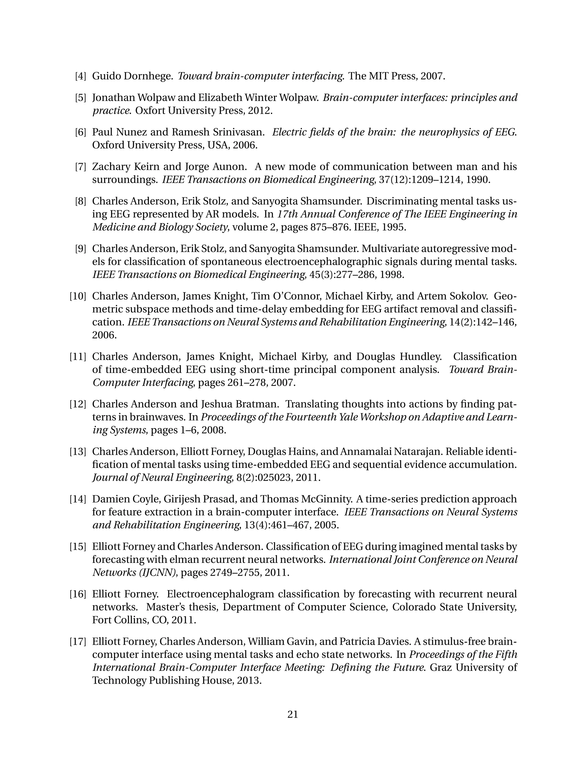 [4] Guido Dornhege. Toward brain-computer interfacing. The MIT Press, 2007.
[5] Jonathan Wolpaw and Elizabeth Winter Wolpaw. Brain-computer interfaces: principles and
practice. Oxfort University Press, 2012.
[6] Paul Nunez and Ramesh Srinivasan. Electric ﬁelds of the brain: the neurophysics of EEG.
Oxford University Press, USA, 2006.
[7] Zachary Keirn and Jorge Aunon. A new mode of communication between man and his
surroundings. IEEE Transactions on Biomedical Engineering, 37(12):1209–1214, 1990.
[8] Charles Anderson, Erik Stolz, and Sanyogita Shamsunder. Discriminating mental tasks us-
ing EEG represented by AR models. In 17th Annual Conference of The IEEE Engineering in
Medicine and Biology Society, volume 2, pages 875–876. IEEE, 1995.
[9] Charles Anderson, Erik Stolz, and Sanyogita Shamsunder. Multivariate autoregressive mod-
els for classiﬁcation of spontaneous electroencephalographic signals during mental tasks.
IEEE Transactions on Biomedical Engineering, 45(3):277–286, 1998.
[10] Charles Anderson, James Knight, Tim O’Connor, Michael Kirby, and Artem Sokolov. Geo-
metric subspace methods and time-delay embedding for EEG artifact removal and classiﬁ-
cation. IEEE Transactions on Neural Systems and Rehabilitation Engineering, 14(2):142–146,
2006.
[11] Charles Anderson, James Knight, Michael Kirby, and Douglas Hundley. Classiﬁcation
of time-embedded EEG using short-time principal component analysis. Toward Brain-
Computer Interfacing, pages 261–278, 2007.
[12] Charles Anderson and Jeshua Bratman. Translating thoughts into actions by ﬁnding pat-
terns in brainwaves. In Proceedings of the Fourteenth Yale Workshop on Adaptive and Learn-
ing Systems, pages 1–6, 2008.
[13] Charles Anderson, Elliott Forney, Douglas Hains, and Annamalai Natarajan. Reliable identi-
ﬁcation of mental tasks using time-embedded EEG and sequential evidence accumulation.
Journal of Neural Engineering, 8(2):025023, 2011.
[14] Damien Coyle, Girijesh Prasad, and Thomas McGinnity. A time-series prediction approach
for feature extraction in a brain-computer interface. IEEE Transactions on Neural Systems
and Rehabilitation Engineering, 13(4):461–467, 2005.
[15] Elliott Forney and Charles Anderson. Classiﬁcation of EEG during imagined mental tasks by
forecasting with elman recurrent neural networks. International Joint Conference on Neural
Networks (IJCNN), pages 2749–2755, 2011.
[16] Elliott Forney. Electroencephalogram classiﬁcation by forecasting with recurrent neural
networks. Master’s thesis, Department of Computer Science, Colorado State University,
Fort Collins, CO, 2011.
[17] Elliott Forney, Charles Anderson, William Gavin, and Patricia Davies. A stimulus-free brain-
computer interface using mental tasks and echo state networks. In Proceedings of the Fifth
International Brain-Computer Interface Meeting: Deﬁning the Future. Graz University of
Technology Publishing House, 2013.
21
 