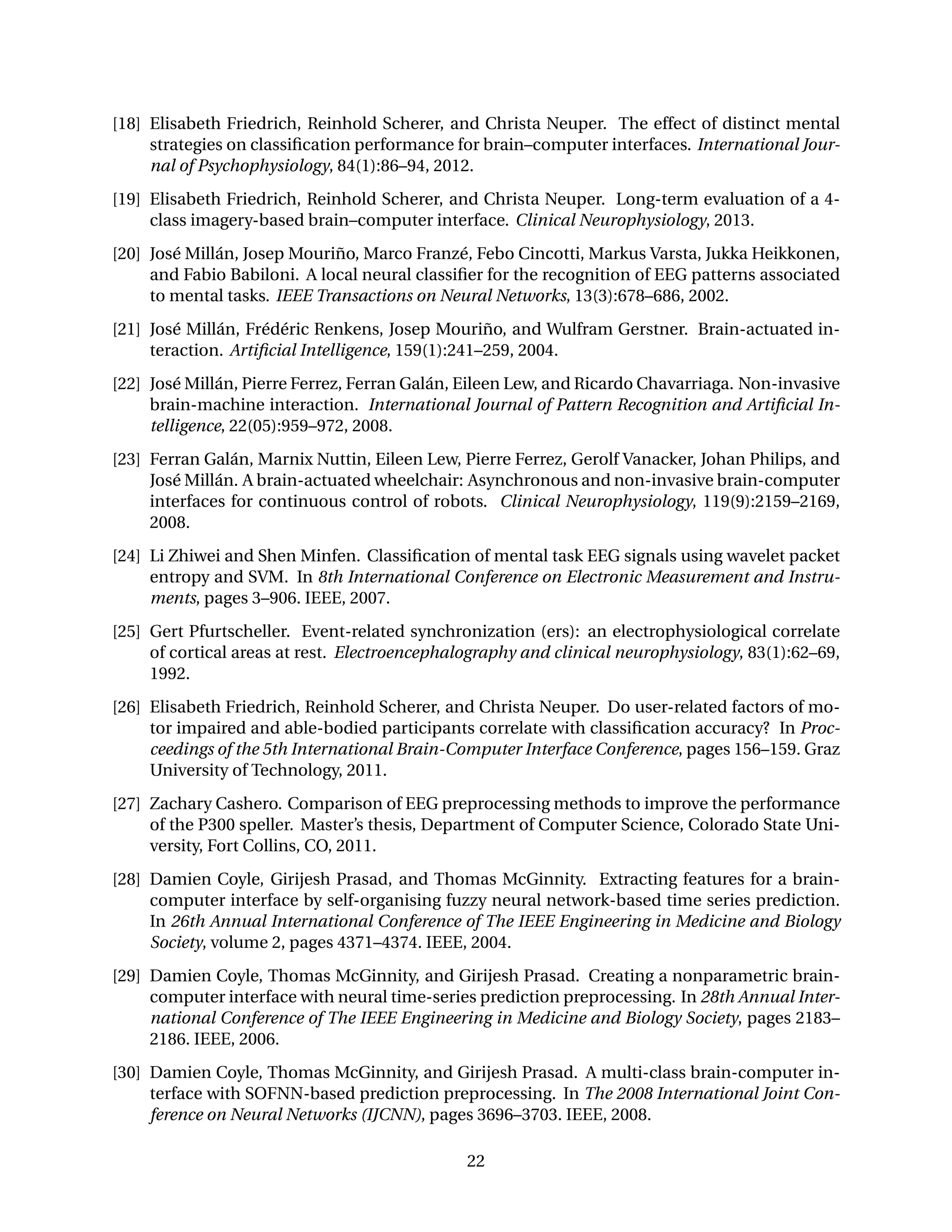 [18] Elisabeth Friedrich, Reinhold Scherer, and Christa Neuper. The effect of distinct mental
strategies on classiﬁcation performance for brain–computer interfaces. International Jour-
nal of Psychophysiology, 84(1):86–94, 2012.
[19] Elisabeth Friedrich, Reinhold Scherer, and Christa Neuper. Long-term evaluation of a 4-
class imagery-based brain–computer interface. Clinical Neurophysiology, 2013.
[20] José Millán, Josep Mouriño, Marco Franzé, Febo Cincotti, Markus Varsta, Jukka Heikkonen,
and Fabio Babiloni. A local neural classiﬁer for the recognition of EEG patterns associated
to mental tasks. IEEE Transactions on Neural Networks, 13(3):678–686, 2002.
[21] José Millán, Frédéric Renkens, Josep Mouriño, and Wulfram Gerstner. Brain-actuated in-
teraction. Artiﬁcial Intelligence, 159(1):241–259, 2004.
[22] José Millán, Pierre Ferrez, Ferran Galán, Eileen Lew, and Ricardo Chavarriaga. Non-invasive
brain-machine interaction. International Journal of Pattern Recognition and Artiﬁcial In-
telligence, 22(05):959–972, 2008.
[23] Ferran Galán, Marnix Nuttin, Eileen Lew, Pierre Ferrez, Gerolf Vanacker, Johan Philips, and
José Millán. A brain-actuated wheelchair: Asynchronous and non-invasive brain-computer
interfaces for continuous control of robots. Clinical Neurophysiology, 119(9):2159–2169,
2008.
[24] Li Zhiwei and Shen Minfen. Classiﬁcation of mental task EEG signals using wavelet packet
entropy and SVM. In 8th International Conference on Electronic Measurement and Instru-
ments, pages 3–906. IEEE, 2007.
[25] Gert Pfurtscheller. Event-related synchronization (ers): an electrophysiological correlate
of cortical areas at rest. Electroencephalography and clinical neurophysiology, 83(1):62–69,
1992.
[26] Elisabeth Friedrich, Reinhold Scherer, and Christa Neuper. Do user-related factors of mo-
tor impaired and able-bodied participants correlate with classiﬁcation accuracy? In Proc-
ceedings of the 5th International Brain-Computer Interface Conference, pages 156–159. Graz
University of Technology, 2011.
[27] Zachary Cashero. Comparison of EEG preprocessing methods to improve the performance
of the P300 speller. Master’s thesis, Department of Computer Science, Colorado State Uni-
versity, Fort Collins, CO, 2011.
[28] Damien Coyle, Girijesh Prasad, and Thomas McGinnity. Extracting features for a brain-
computer interface by self-organising fuzzy neural network-based time series prediction.
In 26th Annual International Conference of The IEEE Engineering in Medicine and Biology
Society, volume 2, pages 4371–4374. IEEE, 2004.
[29] Damien Coyle, Thomas McGinnity, and Girijesh Prasad. Creating a nonparametric brain-
computer interface with neural time-series prediction preprocessing. In 28th Annual Inter-
national Conference of The IEEE Engineering in Medicine and Biology Society, pages 2183–
2186. IEEE, 2006.
[30] Damien Coyle, Thomas McGinnity, and Girijesh Prasad. A multi-class brain-computer in-
terface with SOFNN-based prediction preprocessing. In The 2008 International Joint Con-
ference on Neural Networks (IJCNN), pages 3696–3703. IEEE, 2008.
22
 