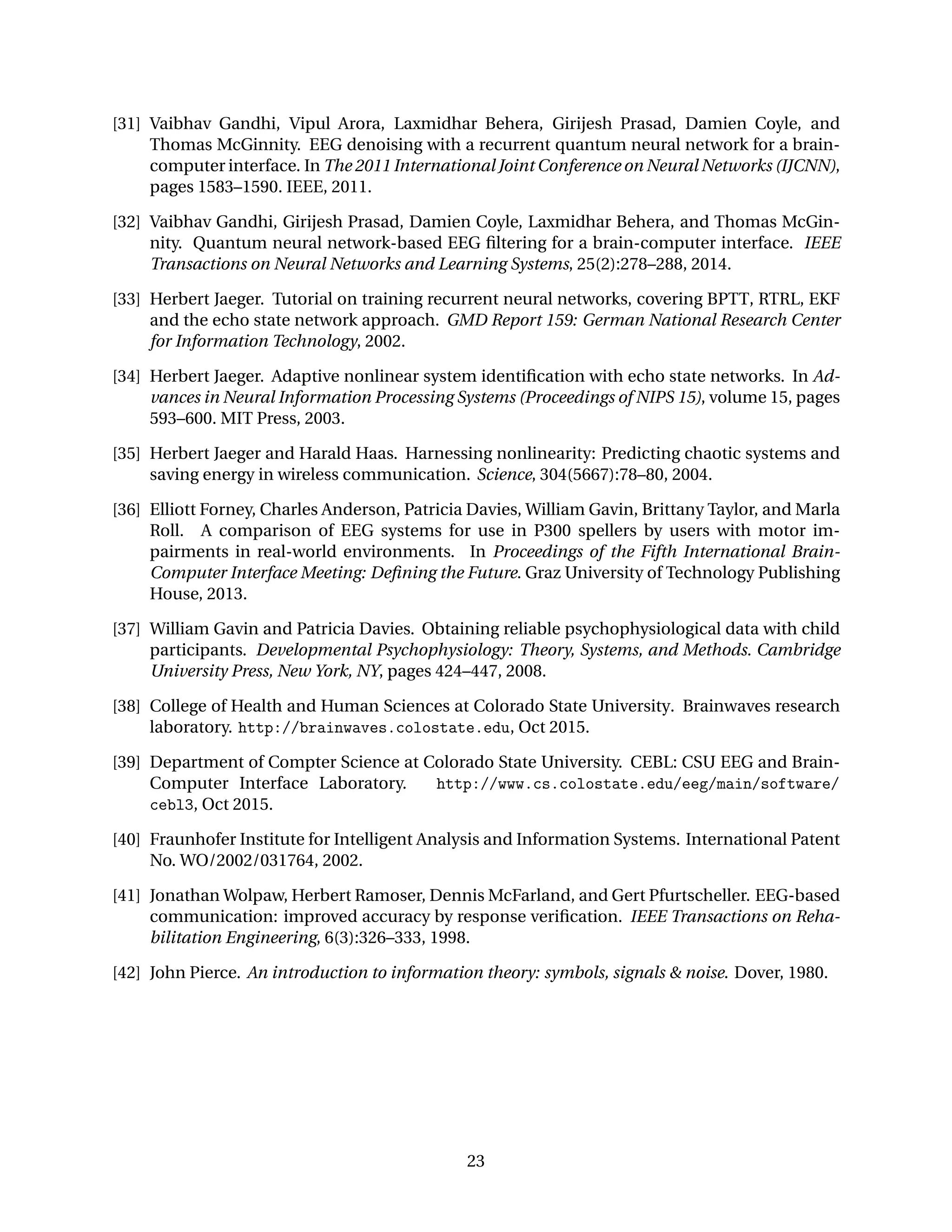 [31] Vaibhav Gandhi, Vipul Arora, Laxmidhar Behera, Girijesh Prasad, Damien Coyle, and
Thomas McGinnity. EEG denoising with a recurrent quantum neural network for a brain-
computer interface. In The 2011 International Joint Conference on Neural Networks (IJCNN),
pages 1583–1590. IEEE, 2011.
[32] Vaibhav Gandhi, Girijesh Prasad, Damien Coyle, Laxmidhar Behera, and Thomas McGin-
nity. Quantum neural network-based EEG ﬁltering for a brain-computer interface. IEEE
Transactions on Neural Networks and Learning Systems, 25(2):278–288, 2014.
[33] Herbert Jaeger. Tutorial on training recurrent neural networks, covering BPTT, RTRL, EKF
and the echo state network approach. GMD Report 159: German National Research Center
for Information Technology, 2002.
[34] Herbert Jaeger. Adaptive nonlinear system identiﬁcation with echo state networks. In Ad-
vances in Neural Information Processing Systems (Proceedings of NIPS 15), volume 15, pages
593–600. MIT Press, 2003.
[35] Herbert Jaeger and Harald Haas. Harnessing nonlinearity: Predicting chaotic systems and
saving energy in wireless communication. Science, 304(5667):78–80, 2004.
[36] Elliott Forney, Charles Anderson, Patricia Davies, William Gavin, Brittany Taylor, and Marla
Roll. A comparison of EEG systems for use in P300 spellers by users with motor im-
pairments in real-world environments. In Proceedings of the Fifth International Brain-
Computer Interface Meeting: Deﬁning the Future. Graz University of Technology Publishing
House, 2013.
[37] William Gavin and Patricia Davies. Obtaining reliable psychophysiological data with child
participants. Developmental Psychophysiology: Theory, Systems, and Methods. Cambridge
University Press, New York, NY, pages 424–447, 2008.
[38] College of Health and Human Sciences at Colorado State University. Brainwaves research
laboratory. http://brainwaves.colostate.edu, Oct 2015.
[39] Department of Compter Science at Colorado State University. CEBL: CSU EEG and Brain-
Computer Interface Laboratory. http://www.cs.colostate.edu/eeg/main/software/
cebl3, Oct 2015.
[40] Fraunhofer Institute for Intelligent Analysis and Information Systems. International Patent
No. WO/2002/031764, 2002.
[41] Jonathan Wolpaw, Herbert Ramoser, Dennis McFarland, and Gert Pfurtscheller. EEG-based
communication: improved accuracy by response veriﬁcation. IEEE Transactions on Reha-
bilitation Engineering, 6(3):326–333, 1998.
[42] John Pierce. An introduction to information theory: symbols, signals & noise. Dover, 1980.
23
 