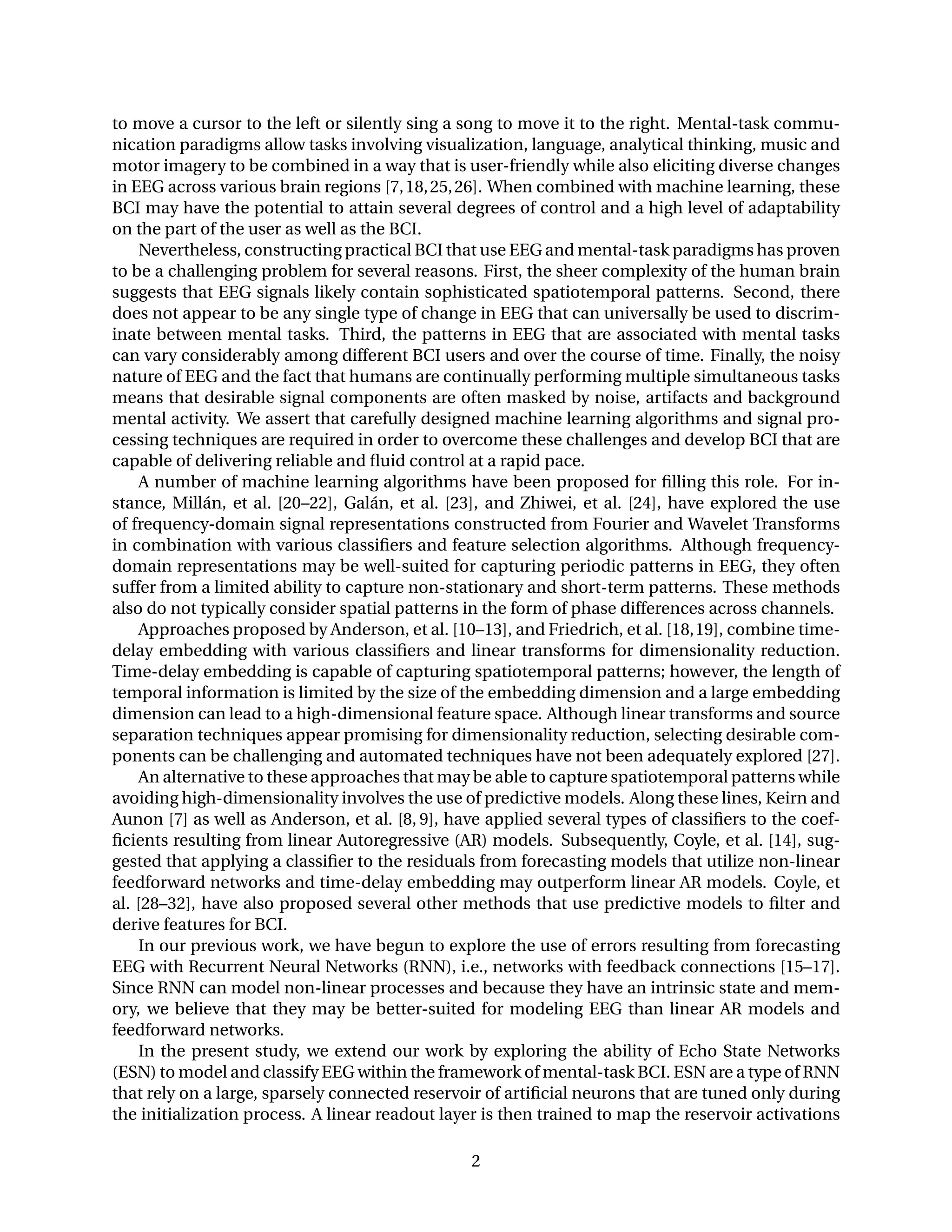 to move a cursor to the left or silently sing a song to move it to the right. Mental-task commu-
nication paradigms allow tasks involving visualization, language, analytical thinking, music and
motor imagery to be combined in a way that is user-friendly while also eliciting diverse changes
in EEG across various brain regions [7,18,25,26]. When combined with machine learning, these
BCI may have the potential to attain several degrees of control and a high level of adaptability
on the part of the user as well as the BCI.
Nevertheless, constructing practical BCI that use EEG and mental-task paradigms has proven
to be a challenging problem for several reasons. First, the sheer complexity of the human brain
suggests that EEG signals likely contain sophisticated spatiotemporal patterns. Second, there
does not appear to be any single type of change in EEG that can universally be used to discrim-
inate between mental tasks. Third, the patterns in EEG that are associated with mental tasks
can vary considerably among different BCI users and over the course of time. Finally, the noisy
nature of EEG and the fact that humans are continually performing multiple simultaneous tasks
means that desirable signal components are often masked by noise, artifacts and background
mental activity. We assert that carefully designed machine learning algorithms and signal pro-
cessing techniques are required in order to overcome these challenges and develop BCI that are
capable of delivering reliable and ﬂuid control at a rapid pace.
A number of machine learning algorithms have been proposed for ﬁlling this role. For in-
stance, Millán, et al. [20–22], Galán, et al. [23], and Zhiwei, et al. [24], have explored the use
of frequency-domain signal representations constructed from Fourier and Wavelet Transforms
in combination with various classiﬁers and feature selection algorithms. Although frequency-
domain representations may be well-suited for capturing periodic patterns in EEG, they often
suffer from a limited ability to capture non-stationary and short-term patterns. These methods
also do not typically consider spatial patterns in the form of phase differences across channels.
Approaches proposed by Anderson, et al. [10–13], and Friedrich, et al. [18,19], combine time-
delay embedding with various classiﬁers and linear transforms for dimensionality reduction.
Time-delay embedding is capable of capturing spatiotemporal patterns; however, the length of
temporal information is limited by the size of the embedding dimension and a large embedding
dimension can lead to a high-dimensional feature space. Although linear transforms and source
separation techniques appear promising for dimensionality reduction, selecting desirable com-
ponents can be challenging and automated techniques have not been adequately explored [27].
An alternative to these approaches that may be able to capture spatiotemporal patterns while
avoiding high-dimensionality involves the use of predictive models. Along these lines, Keirn and
Aunon [7] as well as Anderson, et al. [8, 9], have applied several types of classiﬁers to the coef-
ﬁcients resulting from linear Autoregressive (AR) models. Subsequently, Coyle, et al. [14], sug-
gested that applying a classiﬁer to the residuals from forecasting models that utilize non-linear
feedforward networks and time-delay embedding may outperform linear AR models. Coyle, et
al. [28–32], have also proposed several other methods that use predictive models to ﬁlter and
derive features for BCI.
In our previous work, we have begun to explore the use of errors resulting from forecasting
EEG with Recurrent Neural Networks (RNN), i.e., networks with feedback connections [15–17].
Since RNN can model non-linear processes and because they have an intrinsic state and mem-
ory, we believe that they may be better-suited for modeling EEG than linear AR models and
feedforward networks.
In the present study, we extend our work by exploring the ability of Echo State Networks
(ESN) to model and classify EEG within the framework of mental-task BCI. ESN are a type of RNN
that rely on a large, sparsely connected reservoir of artiﬁcial neurons that are tuned only during
the initialization process. A linear readout layer is then trained to map the reservoir activations
2
 