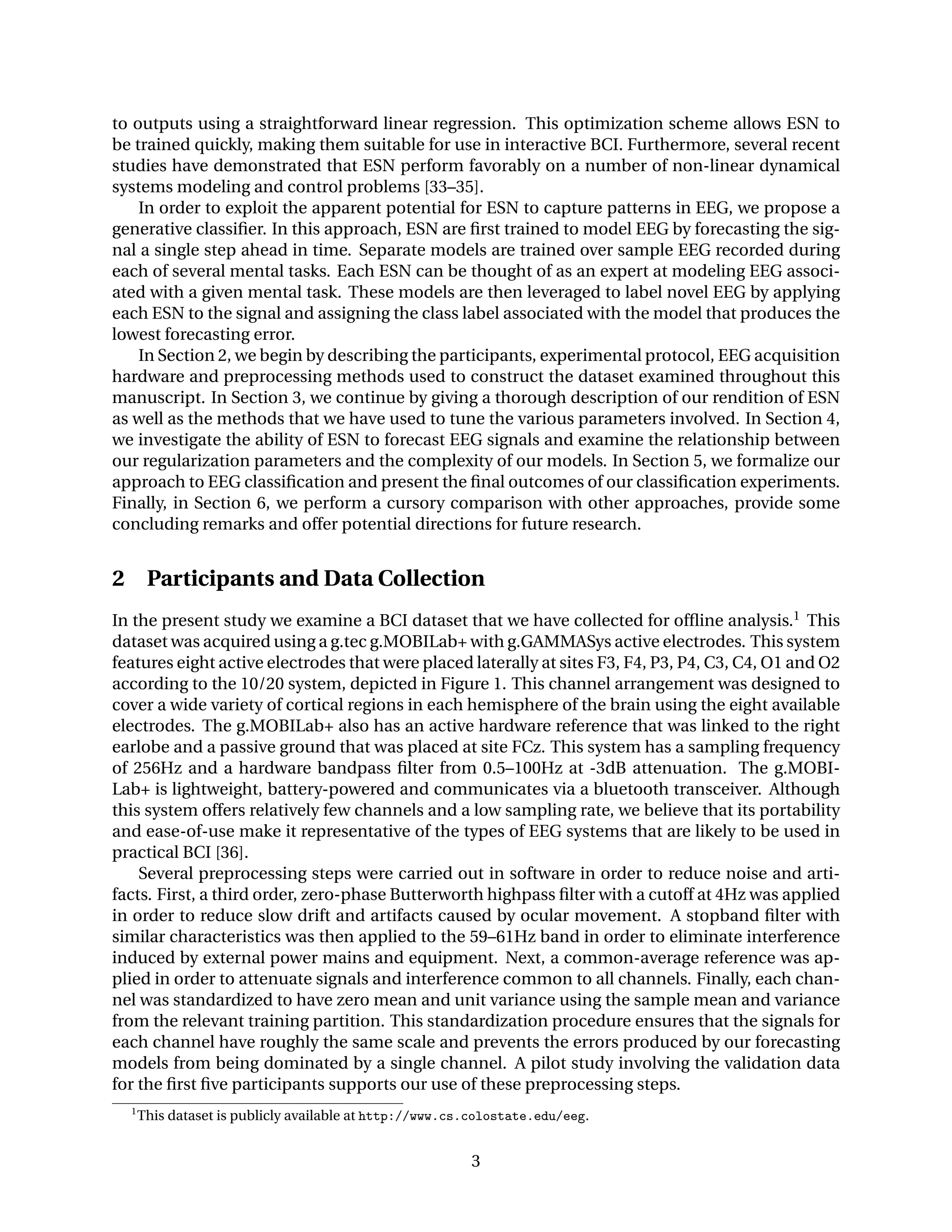 to outputs using a straightforward linear regression. This optimization scheme allows ESN to
be trained quickly, making them suitable for use in interactive BCI. Furthermore, several recent
studies have demonstrated that ESN perform favorably on a number of non-linear dynamical
systems modeling and control problems [33–35].
In order to exploit the apparent potential for ESN to capture patterns in EEG, we propose a
generative classiﬁer. In this approach, ESN are ﬁrst trained to model EEG by forecasting the sig-
nal a single step ahead in time. Separate models are trained over sample EEG recorded during
each of several mental tasks. Each ESN can be thought of as an expert at modeling EEG associ-
ated with a given mental task. These models are then leveraged to label novel EEG by applying
each ESN to the signal and assigning the class label associated with the model that produces the
lowest forecasting error.
In Section 2, we begin by describing the participants, experimental protocol, EEG acquisition
hardware and preprocessing methods used to construct the dataset examined throughout this
manuscript. In Section 3, we continue by giving a thorough description of our rendition of ESN
as well as the methods that we have used to tune the various parameters involved. In Section 4,
we investigate the ability of ESN to forecast EEG signals and examine the relationship between
our regularization parameters and the complexity of our models. In Section 5, we formalize our
approach to EEG classiﬁcation and present the ﬁnal outcomes of our classiﬁcation experiments.
Finally, in Section 6, we perform a cursory comparison with other approaches, provide some
concluding remarks and offer potential directions for future research.
2 Participants and Data Collection
In the present study we examine a BCI dataset that we have collected for ofﬂine analysis.1 This
dataset was acquired using a g.tec g.MOBILab+ with g.GAMMASys active electrodes. This system
features eight active electrodes that were placed laterally at sites F3, F4, P3, P4, C3, C4, O1 and O2
according to the 10/20 system, depicted in Figure 1. This channel arrangement was designed to
cover a wide variety of cortical regions in each hemisphere of the brain using the eight available
electrodes. The g.MOBILab+ also has an active hardware reference that was linked to the right
earlobe and a passive ground that was placed at site FCz. This system has a sampling frequency
of 256Hz and a hardware bandpass ﬁlter from 0.5–100Hz at -3dB attenuation. The g.MOBI-
Lab+ is lightweight, battery-powered and communicates via a bluetooth transceiver. Although
this system offers relatively few channels and a low sampling rate, we believe that its portability
and ease-of-use make it representative of the types of EEG systems that are likely to be used in
practical BCI [36].
Several preprocessing steps were carried out in software in order to reduce noise and arti-
facts. First, a third order, zero-phase Butterworth highpass ﬁlter with a cutoff at 4Hz was applied
in order to reduce slow drift and artifacts caused by ocular movement. A stopband ﬁlter with
similar characteristics was then applied to the 59–61Hz band in order to eliminate interference
induced by external power mains and equipment. Next, a common-average reference was ap-
plied in order to attenuate signals and interference common to all channels. Finally, each chan-
nel was standardized to have zero mean and unit variance using the sample mean and variance
from the relevant training partition. This standardization procedure ensures that the signals for
each channel have roughly the same scale and prevents the errors produced by our forecasting
models from being dominated by a single channel. A pilot study involving the validation data
for the ﬁrst ﬁve participants supports our use of these preprocessing steps.
1
This dataset is publicly available at http://www.cs.colostate.edu/eeg.
3
 