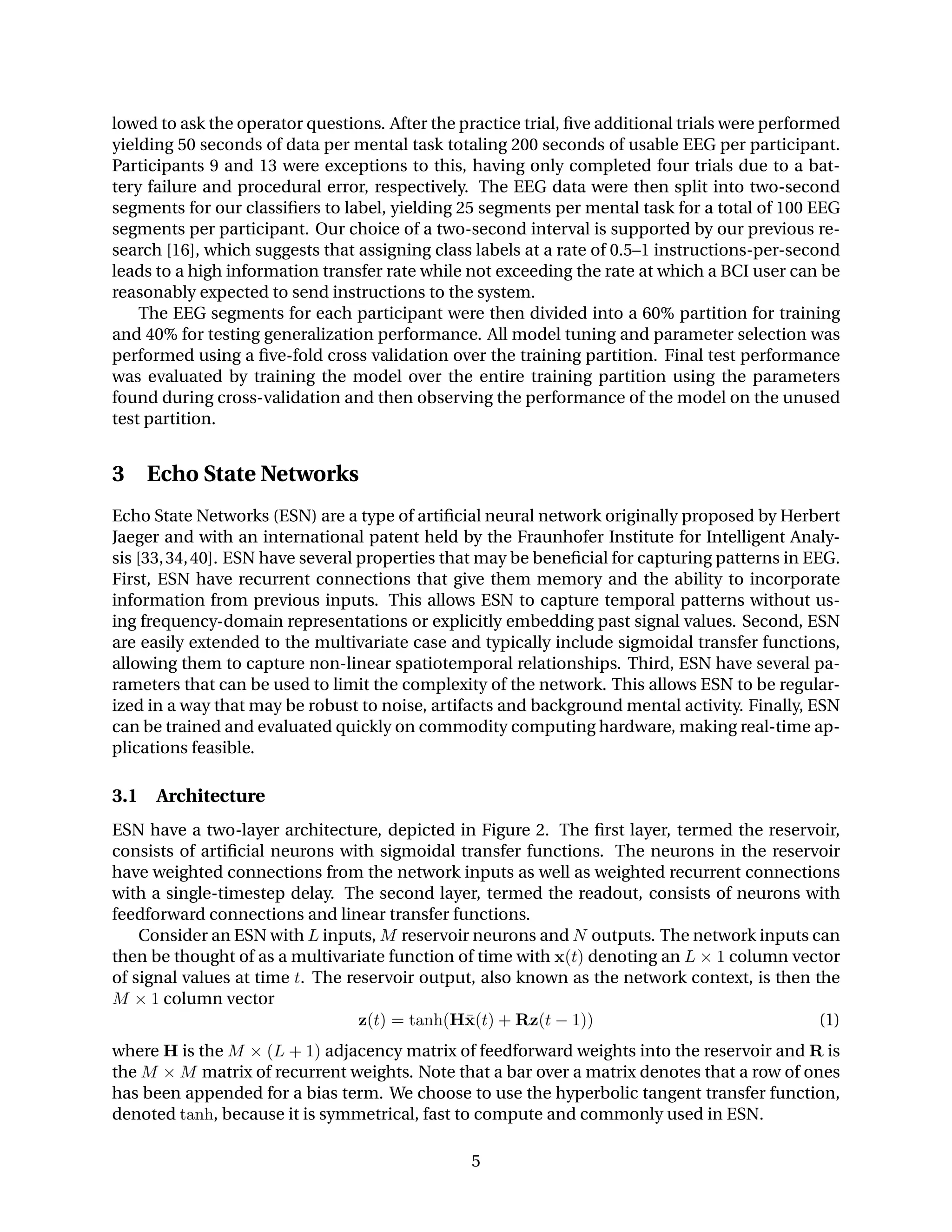 lowed to ask the operator questions. After the practice trial, ﬁve additional trials were performed
yielding 50 seconds of data per mental task totaling 200 seconds of usable EEG per participant.
Participants 9 and 13 were exceptions to this, having only completed four trials due to a bat-
tery failure and procedural error, respectively. The EEG data were then split into two-second
segments for our classiﬁers to label, yielding 25 segments per mental task for a total of 100 EEG
segments per participant. Our choice of a two-second interval is supported by our previous re-
search [16], which suggests that assigning class labels at a rate of 0.5–1 instructions-per-second
leads to a high information transfer rate while not exceeding the rate at which a BCI user can be
reasonably expected to send instructions to the system.
The EEG segments for each participant were then divided into a 60% partition for training
and 40% for testing generalization performance. All model tuning and parameter selection was
performed using a ﬁve-fold cross validation over the training partition. Final test performance
was evaluated by training the model over the entire training partition using the parameters
found during cross-validation and then observing the performance of the model on the unused
test partition.
3 Echo State Networks
Echo State Networks (ESN) are a type of artiﬁcial neural network originally proposed by Herbert
Jaeger and with an international patent held by the Fraunhofer Institute for Intelligent Analy-
sis [33,34,40]. ESN have several properties that may be beneﬁcial for capturing patterns in EEG.
First, ESN have recurrent connections that give them memory and the ability to incorporate
information from previous inputs. This allows ESN to capture temporal patterns without us-
ing frequency-domain representations or explicitly embedding past signal values. Second, ESN
are easily extended to the multivariate case and typically include sigmoidal transfer functions,
allowing them to capture non-linear spatiotemporal relationships. Third, ESN have several pa-
rameters that can be used to limit the complexity of the network. This allows ESN to be regular-
ized in a way that may be robust to noise, artifacts and background mental activity. Finally, ESN
can be trained and evaluated quickly on commodity computing hardware, making real-time ap-
plications feasible.
3.1 Architecture
ESN have a two-layer architecture, depicted in Figure 2. The ﬁrst layer, termed the reservoir,
consists of artiﬁcial neurons with sigmoidal transfer functions. The neurons in the reservoir
have weighted connections from the network inputs as well as weighted recurrent connections
with a single-timestep delay. The second layer, termed the readout, consists of neurons with
feedforward connections and linear transfer functions.
Consider an ESN with L inputs, M reservoir neurons and N outputs. The network inputs can
then be thought of as a multivariate function of time with x(t) denoting an L × 1 column vector
of signal values at time t. The reservoir output, also known as the network context, is then the
M × 1 column vector
z(t) = tanh(H¯x(t) + Rz(t − 1)) (1)
where H is the M × (L + 1) adjacency matrix of feedforward weights into the reservoir and R is
the M × M matrix of recurrent weights. Note that a bar over a matrix denotes that a row of ones
has been appended for a bias term. We choose to use the hyperbolic tangent transfer function,
denoted tanh, because it is symmetrical, fast to compute and commonly used in ESN.
5
 