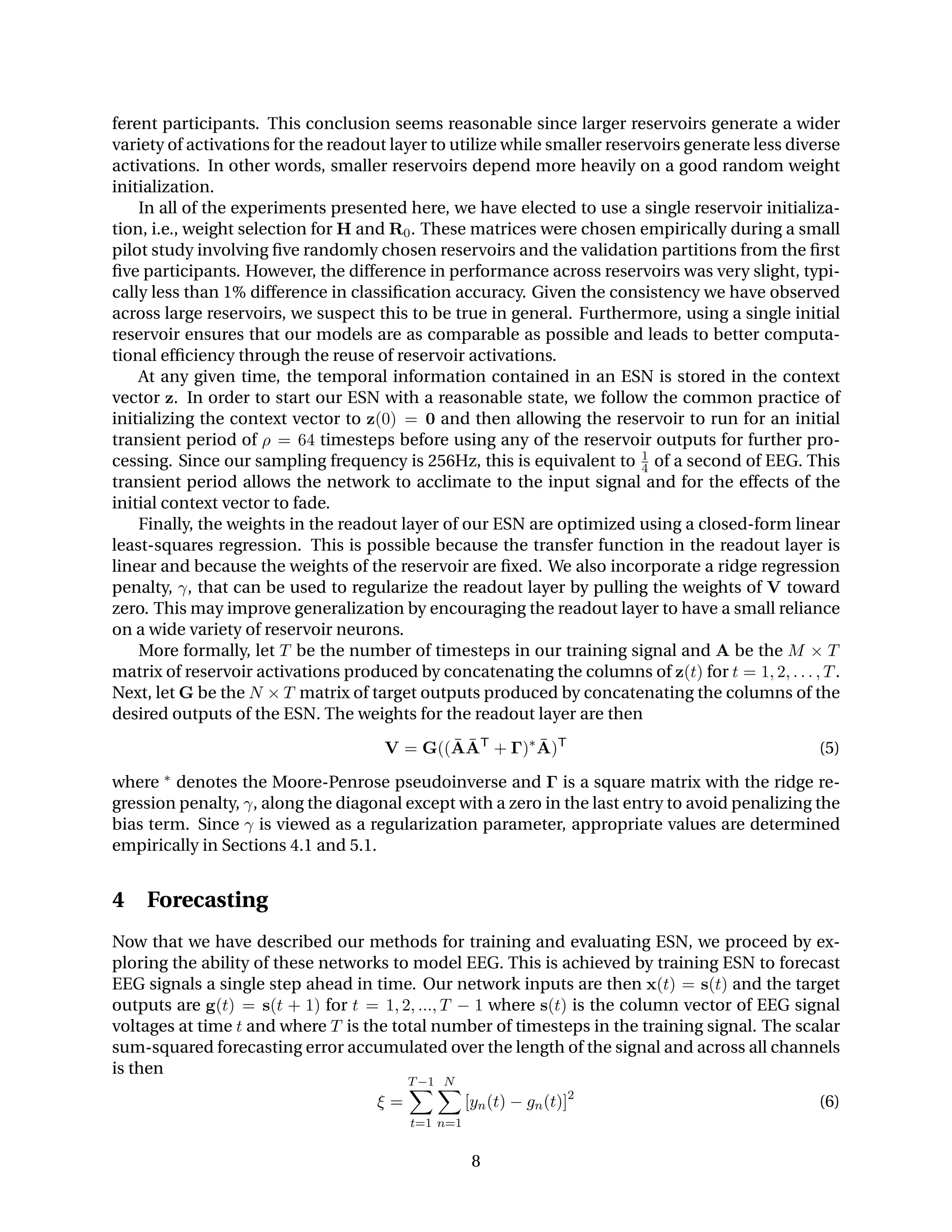 ferent participants. This conclusion seems reasonable since larger reservoirs generate a wider
variety of activations for the readout layer to utilize while smaller reservoirs generate less diverse
activations. In other words, smaller reservoirs depend more heavily on a good random weight
initialization.
In all of the experiments presented here, we have elected to use a single reservoir initializa-
tion, i.e., weight selection for H and R0. These matrices were chosen empirically during a small
pilot study involving ﬁve randomly chosen reservoirs and the validation partitions from the ﬁrst
ﬁve participants. However, the difference in performance across reservoirs was very slight, typi-
cally less than 1% difference in classiﬁcation accuracy. Given the consistency we have observed
across large reservoirs, we suspect this to be true in general. Furthermore, using a single initial
reservoir ensures that our models are as comparable as possible and leads to better computa-
tional efﬁciency through the reuse of reservoir activations.
At any given time, the temporal information contained in an ESN is stored in the context
vector z. In order to start our ESN with a reasonable state, we follow the common practice of
initializing the context vector to z(0) = 0 and then allowing the reservoir to run for an initial
transient period of ρ = 64 timesteps before using any of the reservoir outputs for further pro-
cessing. Since our sampling frequency is 256Hz, this is equivalent to 1
4 of a second of EEG. This
transient period allows the network to acclimate to the input signal and for the effects of the
initial context vector to fade.
Finally, the weights in the readout layer of our ESN are optimized using a closed-form linear
least-squares regression. This is possible because the transfer function in the readout layer is
linear and because the weights of the reservoir are ﬁxed. We also incorporate a ridge regression
penalty, γ, that can be used to regularize the readout layer by pulling the weights of V toward
zero. This may improve generalization by encouraging the readout layer to have a small reliance
on a wide variety of reservoir neurons.
More formally, let T be the number of timesteps in our training signal and A be the M × T
matrix of reservoir activations produced by concatenating the columns of z(t) for t = 1, 2, . . . , T.
Next, let G be the N × T matrix of target outputs produced by concatenating the columns of the
desired outputs of the ESN. The weights for the readout layer are then
V = G(( ¯A ¯AT
+ Γ)∗ ¯A)T
(5)
where ∗ denotes the Moore-Penrose pseudoinverse and Γ is a square matrix with the ridge re-
gression penalty, γ, along the diagonal except with a zero in the last entry to avoid penalizing the
bias term. Since γ is viewed as a regularization parameter, appropriate values are determined
empirically in Sections 4.1 and 5.1.
4 Forecasting
Now that we have described our methods for training and evaluating ESN, we proceed by ex-
ploring the ability of these networks to model EEG. This is achieved by training ESN to forecast
EEG signals a single step ahead in time. Our network inputs are then x(t) = s(t) and the target
outputs are g(t) = s(t + 1) for t = 1, 2, ..., T − 1 where s(t) is the column vector of EEG signal
voltages at time t and where T is the total number of timesteps in the training signal. The scalar
sum-squared forecasting error accumulated over the length of the signal and across all channels
is then
ξ =
T−1
t=1
N
n=1
[yn(t) − gn(t)]2
(6)
8
 