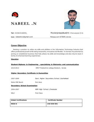 NABEEL .N
Tel: +919633160055, Moolanjerippalliyali(H) Cheruvayoor (P.O)
Email: nabeeln11@gmail.com Malappuram-673645 ,Kerala
Career Objective
Seeking a position to utilize my skills and abilities in the Information Technology Industry that
offers professional growth while being resourceful, innovative and flexible. To harness my potential by
joining an established business that fully utilizes my skills and knowledge and also returns back in
terms of enhanced learning experiences.
Education
Student-Diploma in Engineering , specializing in Eletronics and communication
2010-2013 KMCT Polytechnic college,Mukkom, Kerala
Higher Secondary Certificate in Humanities
2007-2009 Govt. Higher Secondary School ,Vazhakkad
State HSE Board first class
Secondary School Examination
2004-2007 KKM High School ,Cheekode
SSLC First Class
Global Certifications Certificate Number
RHCE-6 140-048-901
 