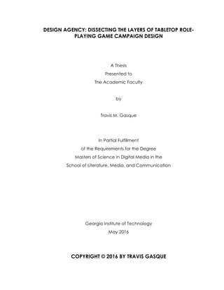 DESIGN AGENCY: DISSECTING THE LAYERS OF TABLETOP ROLE-
PLAYING GAME CAMPAIGN DESIGN
A Thesis
Presented to
The Academic Faculty
by
Travis M. Gasque
In Partial Fulfillment
of the Requirements for the Degree
Masters of Science in Digital Media in the
School of Literature, Media, and Communication
Georgia Institute of Technology
May 2016
COPYRIGHT © 2016 BY TRAVIS GASQUE
 