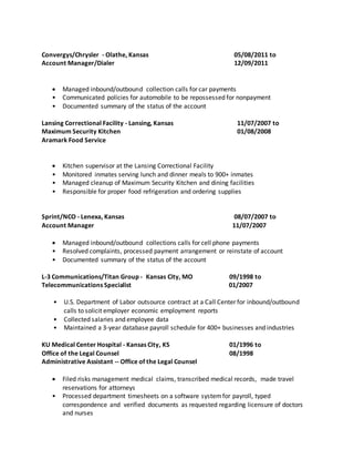 Convergys/Chrysler - Olathe, Kansas 05/08/2011 to
Account Manager/Dialer 12/09/2011
 Managed inbound/outbound collection calls for car payments
• Communicated policies for automobile to be repossessed for nonpayment
• Documented summary of the status of the account
Lansing Correctional Facility - Lansing, Kansas 11/07/2007 to
Maximum Security Kitchen 01/08/2008
Aramark Food Service
 Kitchen supervisor at the Lansing Correctional Facility
• Monitored inmates serving lunch and dinner meals to 900+ inmates
• Managed cleanup of Maximum Security Kitchen and dining facilities
• Responsible for proper food refrigeration and ordering supplies
Sprint/NCO - Lenexa, Kansas 08/07/2007 to
Account Manager 11/07/2007
 Managed inbound/outbound collections calls for cell phone payments
• Resolved complaints, processed payment arrangement or reinstate of account
• Documented summary of the status of the account
L-3 Communications/Titan Group - Kansas City, MO 09/1998 to
Telecommunications Specialist 01/2007
• U.S. Department of Labor outsource contract at a Call Center for inbound/outbound
calls to solicit employer economic employment reports
• Collected salaries and employee data
• Maintained a 3-year database payroll schedule for 400+ businesses and industries
KU Medical Center Hospital - Kansas City, KS 01/1996 to
Office of the Legal Counsel 08/1998
Administrative Assistant -- Office of the Legal Counsel
 Filed risks management medical claims, transcribed medical records, made travel
reservations for attorneys
• Processed department timesheets on a software systemfor payroll, typed
correspondence and verified documents as requested regarding licensure of doctors
and nurses
 