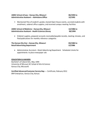 UMKC School of Law – Kansas City, Missouri 06/1994 to
Administrative Assistant -- Admissions Office 12/1995
• Maintained files of student’s grades, hosted Open House events, assisted students with
enrollment, ordered office supplies, and reserved campus meeting facilities
UMKC School of Medicine – Kansas City, Missouri 12/1986 to
Administrative Assistant - Health Sciences Library 06/1994
 Ordered supplies, prepared accounts receivable/payable records, meeting minutes, and
filed publications for monthly reference categories
The Kansas City Star – Kansas City, Missouri 03/1984 to
Retail Advertising Department 12/1986
 Administrative Assistant – Retail Advertising Department. Scheduled clients for
appointments to place newspaper ads
EDUCATION & AWARDS
Bachelor’s of Liberal Arts, May 1994
University of Missouri-KC School of Arts & Science
Kansas City, Missouri0
Certified Advanced Customer Service Rep -- Certificate, February 2012
BRP Enterprises, Kansas City, Kansas
 