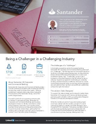 The challenges of a “challenger”
In the highly competitive world of corporate banking,
Santander UK Corporate and Commercial Banking sees itself
as a “challenger,” and that approach to the market fuels all of
its efforts, including business development. As Steve Nichols,
Divisional Head of Business Development for London and
Southeast England, says, “Traditionally, trying to get a
business to move their banking in the UK market can be an
arduous, long-term proposition. Cold-calling or constantly
sending unsolicited emails is ineffective. We want to contact
new business prospects when our services are most appropri-
ate and useful to them, but that can be difficult to determine
without the right information.”
The solution: Sales Navigator
To support this sales strategy and increase its market share,
Santander UK Corporate and Commercial Banking began
partnering with LinkedIn in 2013, providing Sales Navigator
licenses to its business development teams.
While the traditional world of corporate banking might
once have clashed with the modern concept of a social
networking platform, LinkedIn and Sales Navigator were
the perfect fit for Santander. Following a successful rollout
with the business development team at Santander UK
Corporate and Commercial Banking, Sales Navigator is
now the team’s primary business development tool.
Santander UK Corporate and Commercial Banking helps
connect ambitious businesses with the bespoke banking
services they need to achieve their goals – offering
established, localized relationship teams backed by
the resources of the Santander Group, one of the
world’s largest banks.
Focused in particular on supporting ventures with
an interest in international trade, Santander UK
Corporate and Commercial Banking uses business
development teams to identify and initiate contact
with prospective customers. In an industry where
business-critical services are frequently sustained by
long-term business relationships, getting that first
meeting with a potential customer is key to Santander’s
success – but it can often prove challenging.
About Santander UK Corporate
and Commercial Banking
LOCATION: London, England, UK
NO. OF EMPLOYEES: 20,000
INDUSTRY: Financial Services
Santander UK Corporate and Commercial Banking Case StudySales Solutions
“Over 75 percent of our relationship teams
have won new business, thanks to
opportunities created by Sales Navigator.
Overall, it helped us drive toward a 6X
increase in our revenue goals.”
Mike Davies, UK Head of Business Development
Santander UK Corporate and Commercial Banking
Being a Challenger in a Challenging Industry
ROI
171X
increase in revenue goals
6X
of teams winning
new business
75%
Results using Sales Navigator
 