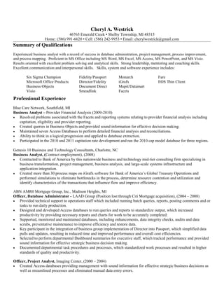 Cheryl A. Westrick 
46765 Emerald Creek ▪ Shelby Township, MI 48315 
Home: (586) 991-6620 ▪ Cell: (586) 242-9953 ▪ Email: cherylwestrick@gmail.com 
Summary of Qualifications 
Experienced business analyst with a record of success in database administration, project management, process improvement, 
and process mapping. Proficient in MS Office including MS Word, MS Excel, MS Access, MS PowerPoint, and MS Visio. 
Results oriented with excellent problem solving and analytical skills. Strong leadership, mentoring and coaching skills. 
Excellent communication and interpersonal skills. Skills, system and software experience includes: 
Six Sigma Champion Fidelity/Passport Monarch Fare 
Microsoft Office Products Director/Fidelity iGrafx EOS Thin Client 
Business Objects Document Direct Mupit/Datamart 
Visio Smeadlink Facets 
Professional Experience 
Blue Care Network, Southfield, MI 
Business Analyst – Provider Financial Analysis (2009-2010) 
· Resolved problems associated with the Facets and reporting systems relating to provider financial analysis including 
capitation, eligibility and provider reporting. 
· Created queries in Business Objects and provided sound information for effective decision making. 
· Maintained seven Access Databases to perform detailed financial analysis and reconciliations. 
· Ability to think in a logical progression and applied to database extraction. 
· Participated in the 2010 and 2011 capitation rate development and ran the 2010 cap model database for three regions. 
Genesis 10 Business and Technology Consultants, Charlotte, NC 
Business Analyst, (Contract employment), (2008) 
· Contracted to Bank of America by this nationwide business and technology mid-tier consulting firm specializing in 
business transformation, project management, business analysis, and large-scale systems infrastructure and 
application integration. 
· Created more than 30 process maps on iGrafx software for Bank of America’s Global Treasury Operations and 
performed simulations to eliminate bottlenecks in the process, determine resource contention and utilization and 
identify characteristics of the transactions that influence flow and improve efficiency. 
ABN AMR0 Mortgage Group, Inc., Madison Heights, MI 
Officer, Database Administrator - LAAD Group (Position lost through Citi Mortgage acquisition), (2004 – 2008) 
· Provided technical support to operations staff which included running batch queries, reports, posting comments and or 
tasks to run daily production. 
· Designed and developed Access databases to run queries and reports to standardize output, which increased 
productivity by providing necessary reports and charts for work to be accurately completed. 
· Supported, monitored and maintained databases, including enhancements, data integrity checks, audits and data 
scrubs, preventative maintenance to improve efficiency and restore data. 
· Key participant in the integration of business group implementation of Director into Passport, which simplified data 
pulls and updates, resulting in reduced time and improved performance and overall cost efficiencies. 
· Selected to perform departmental Dashboard summaries for executive staff, which tracked performance and provided 
sound information for effective strategic business decision making. 
· Documented departmental task procedures and processes, which standardized work processes and resulted in higher 
standards of quality and productivity. 
Officer, Project Analyst, Imaging Center, (2000 – 2004) 
· Created Access databases providing management with sound information for effective strategic business decisions as 
well as streamlined processes and eliminated manual data entry errors. 
 