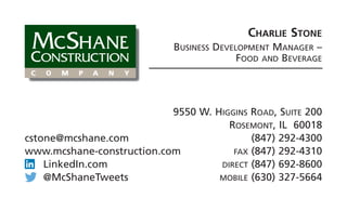 Charlie Stone
Business Development Manager –
Food and Beverage
9550 W. Higgins Road, Suite 200
Rosemont, IL 60018
(847) 292-4300
fax (847) 292-4310
direct (847) 692-8600
mobile (630) 327-5664
cstone@mcshane.com
www.mcshane-construction.com
LinkedIn.com
@McShaneTweets
 