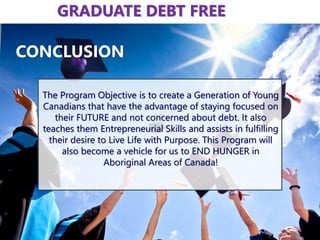 The Program Objective is to create a Generation of Young
Canadians that have the advantage of staying focused on
their FUTURE and not concerned about debt. It also
teaches them Entrepreneurial Skills and assists in fulfilling
their desire to Live Life with Purpose. This Program will
also become a vehicle for us to END HUNGER in
Aboriginal Areas of Canada!
CONCLUSION
GRADUATE DEBT FREE
 