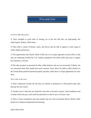 Mystic Monk Coffee
Let First Talk about pros:
1) Their strengths or good sides of strategy are in the fact that they use high-quality fair
trade/organic Arabica coffee beans.
2) They offer a variety of blends, roasts, and flavors and are able to appeal to wider range of
coffee drinker preferences.
3) The opportunities that Mystic Monk Coffee has in its unique approach toward coffee in that
they are marketing towards the U.S. Catholic population who drink coffee and want to support
the monastery’s mission
4) The other prospect is presented in other coffee drinkers who are not necessarily Catholic, but
are concerned about their health and social concerns. Since about 30 million coffee drinkers in
the United States preferred premium-quality specialty coffee there is a huge opportunity for sales
there.
Now come to the cons:
1) Their weaknesses include the fact they are limited in production to 540 pounds-a-day until
they get the new roaster.
2) Another issue is that they are limited by time that is devoted to prayer, silent meditation and
worship which only give each monk the potential to work for up to six hours a day.
3) There is basic competition and some people may not want to purchase Mystic Monk Coffee
based on its religious background and meaning.
Pros and Cons
 