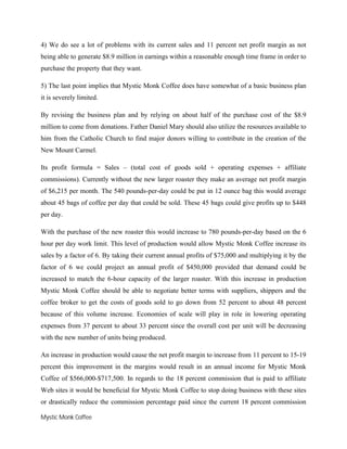 Mystic Monk Coffee
4) We do see a lot of problems with its current sales and 11 percent net profit margin as not
being able to generate $8.9 million in earnings within a reasonable enough time frame in order to
purchase the property that they want.
5) The last point implies that Mystic Monk Coffee does have somewhat of a basic business plan
it is severely limited.
By revising the business plan and by relying on about half of the purchase cost of the $8.9
million to come from donations. Father Daniel Mary should also utilize the resources available to
him from the Catholic Church to find major donors willing to contribute in the creation of the
New Mount Carmel.
Its profit formula = Sales – (total cost of goods sold + operating expenses + affiliate
commissions). Currently without the new larger roaster they make an average net profit margin
of $6,215 per month. The 540 pounds-per-day could be put in 12 ounce bag this would average
about 45 bags of coffee per day that could be sold. These 45 bags could give profits up to $448
per day.
With the purchase of the new roaster this would increase to 780 pounds-per-day based on the 6
hour per day work limit. This level of production would allow Mystic Monk Coffee increase its
sales by a factor of 6. By taking their current annual profits of $75,000 and multiplying it by the
factor of 6 we could project an annual profit of $450,000 provided that demand could be
increased to match the 6-hour capacity of the larger roaster. With this increase in production
Mystic Monk Coffee should be able to negotiate better terms with suppliers, shippers and the
coffee broker to get the costs of goods sold to go down from 52 percent to about 48 percent
because of this volume increase. Economies of scale will play in role in lowering operating
expenses from 37 percent to about 33 percent since the overall cost per unit will be decreasing
with the new number of units being produced.
An increase in production would cause the net profit margin to increase from 11 percent to 15-19
percent this improvement in the margins would result in an annual income for Mystic Monk
Coffee of $566,000-$717,500. In regards to the 18 percent commission that is paid to affiliate
Web sites it would be beneficial for Mystic Monk Coffee to stop doing business with these sites
or drastically reduce the commission percentage paid since the current 18 percent commission
 