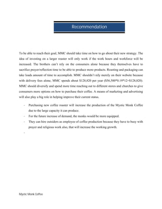 Mystic Monk Coffee
To be able to reach their goal, MMC should take time on how to go about their new strategy. The
idea of investing on a larger roaster will only work if the work hours and workforce will be
increased. The brothers can’t rely on the consumers alone because they themselves have to
sacrifice prayer/reflection time to be able to produce more products. Roasting and packaging can
take loads amount of time to accomplish. MMC shouldn’t rely merely on their website because
with delivery fees alone, MMC spends about $128,820 per year ($56,500*0.19*12=$128,820).
MMC should diversify and spend more time reaching out to different stores and churches to give
consumers more options on how to purchase their coffee. A means of marketing and advertising
will also play a big role in helping improve their current status.
- Purchasing new coffee roaster will increase the production of the Mystic Monk Coffee
due to the large capacity it can produce.
- For the future increase of demand, the monks would be more equipped.
- They can hire outsiders as employee of coffee production because they have to busy with
prayer and religious work also, that will increase the working growth.
-
Recommendation
 